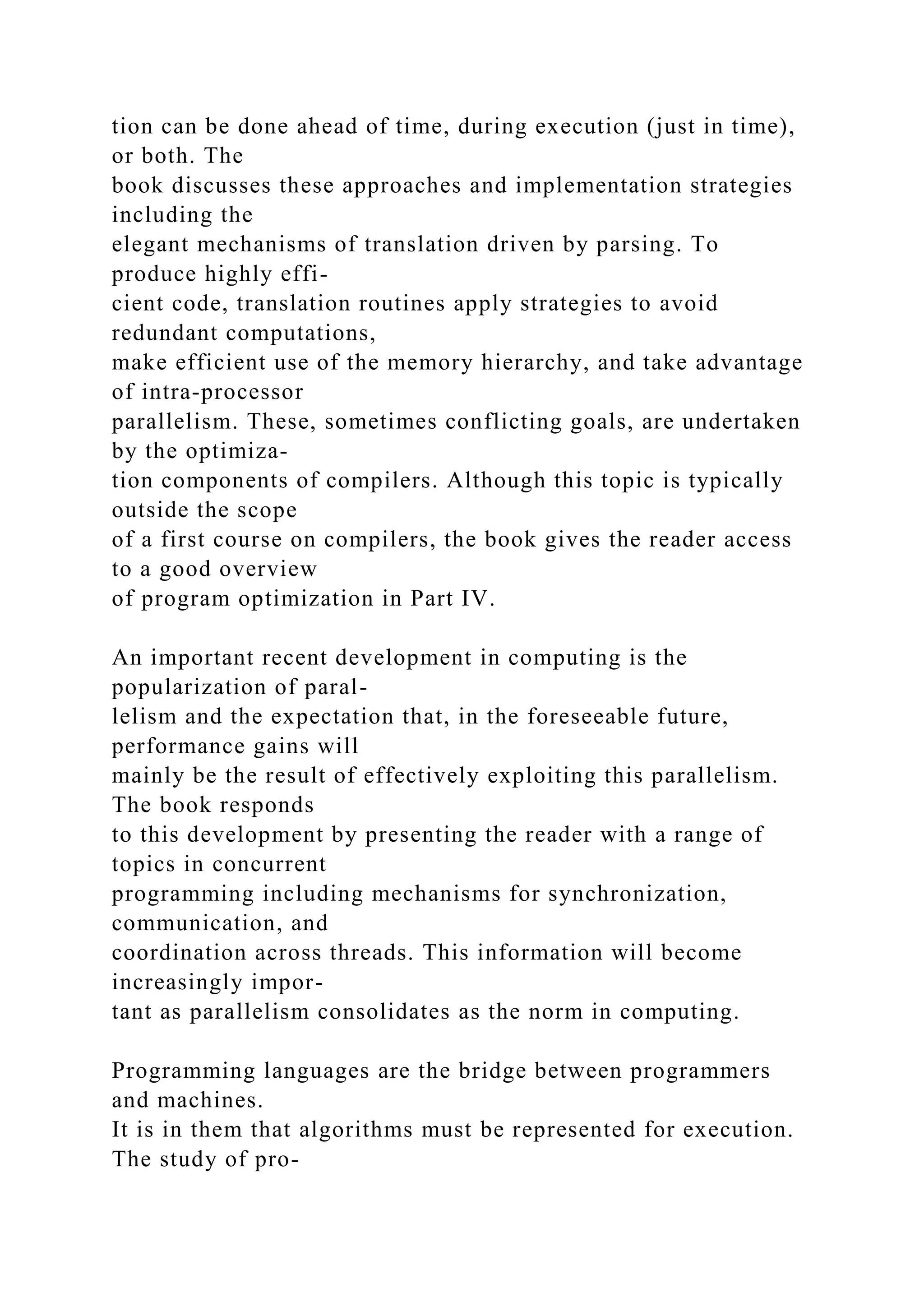 tion can be done ahead of time, during execution (just in time),
or both. The
book discusses these approaches and implementation strategies
including the
elegant mechanisms of translation driven by parsing. To
produce highly effi-
cient code, translation routines apply strategies to avoid
redundant computations,
make efficient use of the memory hierarchy, and take advantage
of intra-processor
parallelism. These, sometimes conflicting goals, are undertaken
by the optimiza-
tion components of compilers. Although this topic is typically
outside the scope
of a first course on compilers, the book gives the reader access
to a good overview
of program optimization in Part IV.
An important recent development in computing is the
popularization of paral-
lelism and the expectation that, in the foreseeable future,
performance gains will
mainly be the result of effectively exploiting this parallelism.
The book responds
to this development by presenting the reader with a range of
topics in concurrent
programming including mechanisms for synchronization,
communication, and
coordination across threads. This information will become
increasingly impor-
tant as parallelism consolidates as the norm in computing.
Programming languages are the bridge between programmers
and machines.
It is in them that algorithms must be represented for execution.
The study of pro-
 