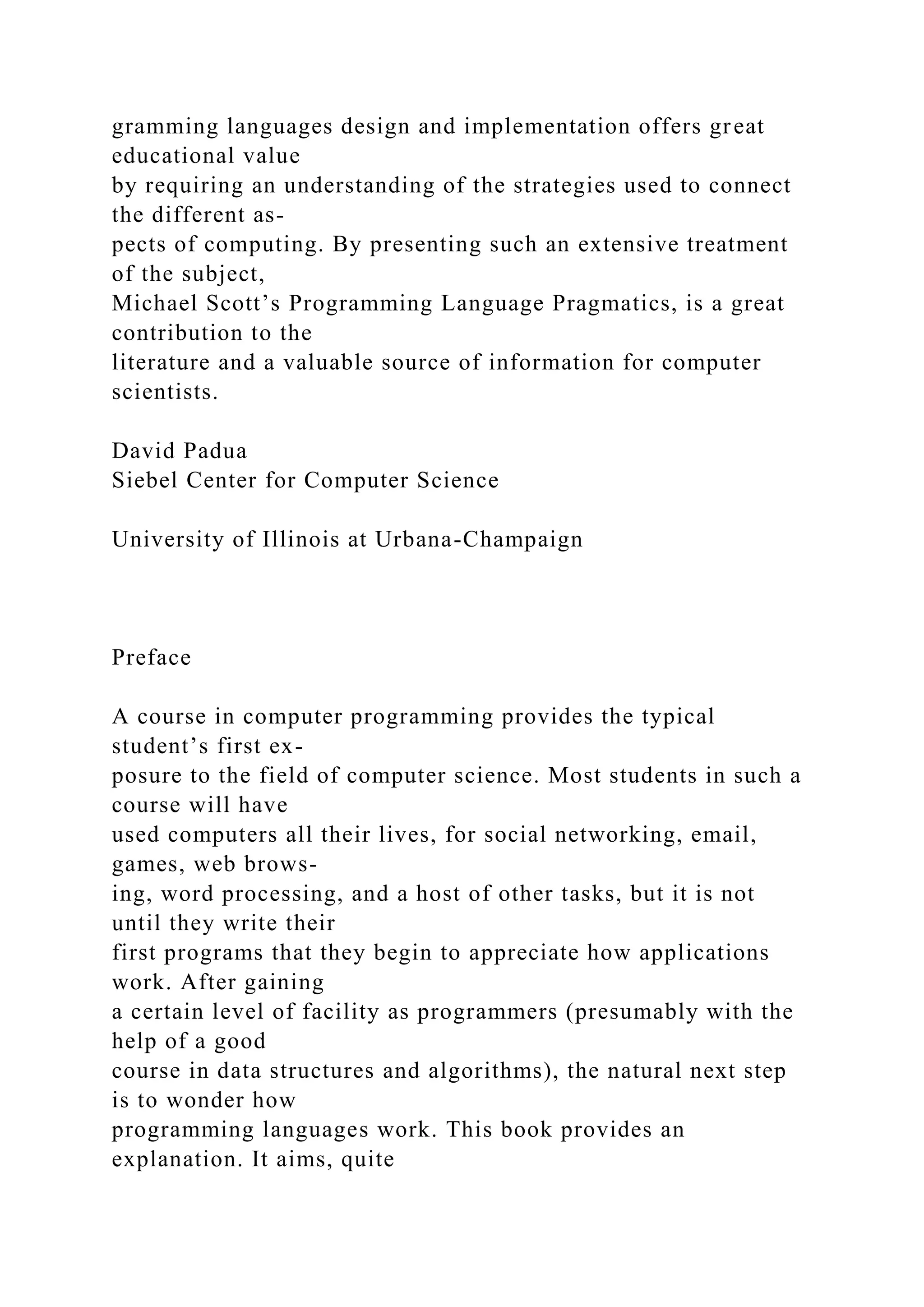 gramming languages design and implementation offers great
educational value
by requiring an understanding of the strategies used to connect
the different as-
pects of computing. By presenting such an extensive treatment
of the subject,
Michael Scott’s Programming Language Pragmatics, is a great
contribution to the
literature and a valuable source of information for computer
scientists.
David Padua
Siebel Center for Computer Science
University of Illinois at Urbana-Champaign
Preface
A course in computer programming provides the typical
student’s first ex-
posure to the field of computer science. Most students in such a
course will have
used computers all their lives, for social networking, email,
games, web brows-
ing, word processing, and a host of other tasks, but it is not
until they write their
first programs that they begin to appreciate how applications
work. After gaining
a certain level of facility as programmers (presumably with the
help of a good
course in data structures and algorithms), the natural next step
is to wonder how
programming languages work. This book provides an
explanation. It aims, quite
 