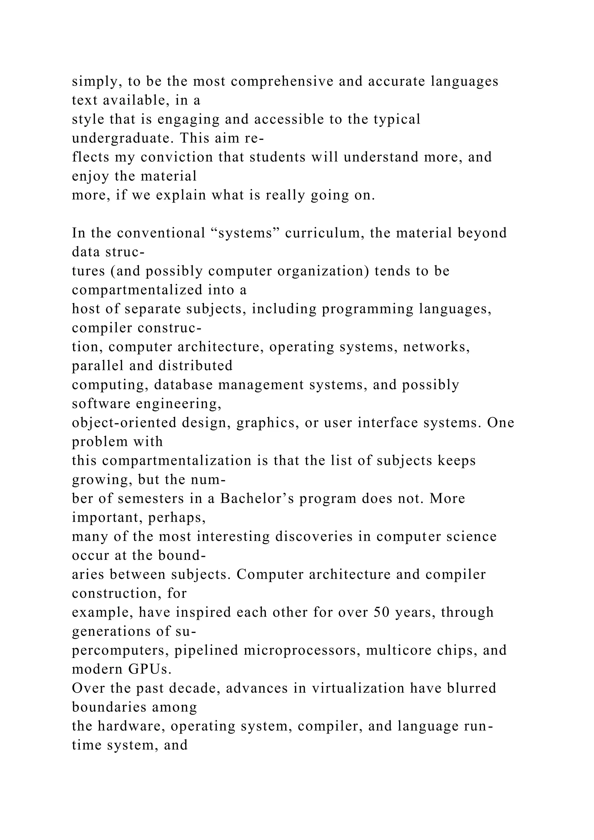 simply, to be the most comprehensive and accurate languages
text available, in a
style that is engaging and accessible to the typical
undergraduate. This aim re-
flects my conviction that students will understand more, and
enjoy the material
more, if we explain what is really going on.
In the conventional “systems” curriculum, the material beyond
data struc-
tures (and possibly computer organization) tends to be
compartmentalized into a
host of separate subjects, including programming languages,
compiler construc-
tion, computer architecture, operating systems, networks,
parallel and distributed
computing, database management systems, and possibly
software engineering,
object-oriented design, graphics, or user interface systems. One
problem with
this compartmentalization is that the list of subjects keeps
growing, but the num-
ber of semesters in a Bachelor’s program does not. More
important, perhaps,
many of the most interesting discoveries in computer science
occur at the bound-
aries between subjects. Computer architecture and compiler
construction, for
example, have inspired each other for over 50 years, through
generations of su-
percomputers, pipelined microprocessors, multicore chips, and
modern GPUs.
Over the past decade, advances in virtualization have blurred
boundaries among
the hardware, operating system, compiler, and language run-
time system, and
 