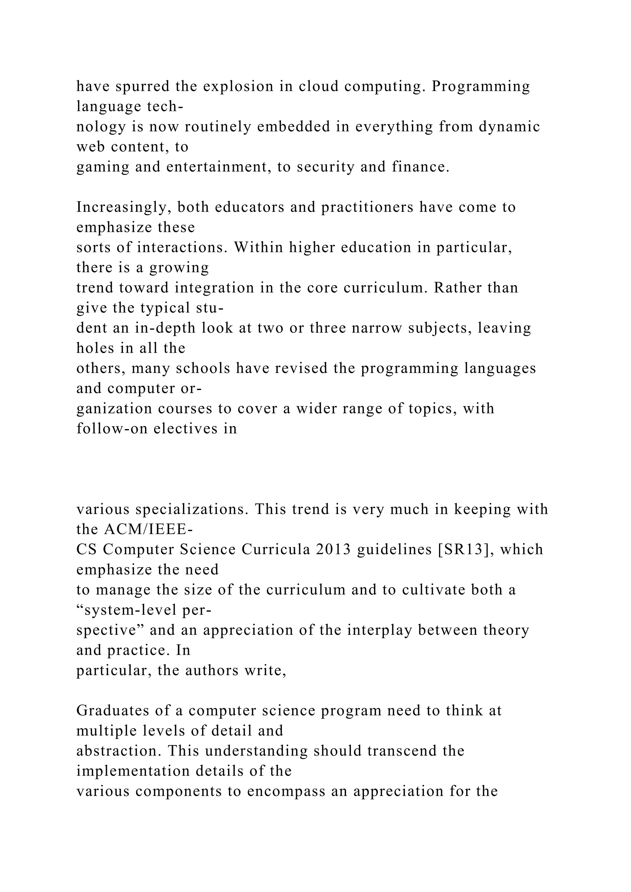 have spurred the explosion in cloud computing. Programming
language tech-
nology is now routinely embedded in everything from dynamic
web content, to
gaming and entertainment, to security and finance.
Increasingly, both educators and practitioners have come to
emphasize these
sorts of interactions. Within higher education in particular,
there is a growing
trend toward integration in the core curriculum. Rather than
give the typical stu-
dent an in-depth look at two or three narrow subjects, leaving
holes in all the
others, many schools have revised the programming languages
and computer or-
ganization courses to cover a wider range of topics, with
follow-on electives in
various specializations. This trend is very much in keeping with
the ACM/IEEE-
CS Computer Science Curricula 2013 guidelines [SR13], which
emphasize the need
to manage the size of the curriculum and to cultivate both a
“system-level per-
spective” and an appreciation of the interplay between theory
and practice. In
particular, the authors write,
Graduates of a computer science program need to think at
multiple levels of detail and
abstraction. This understanding should transcend the
implementation details of the
various components to encompass an appreciation for the
 