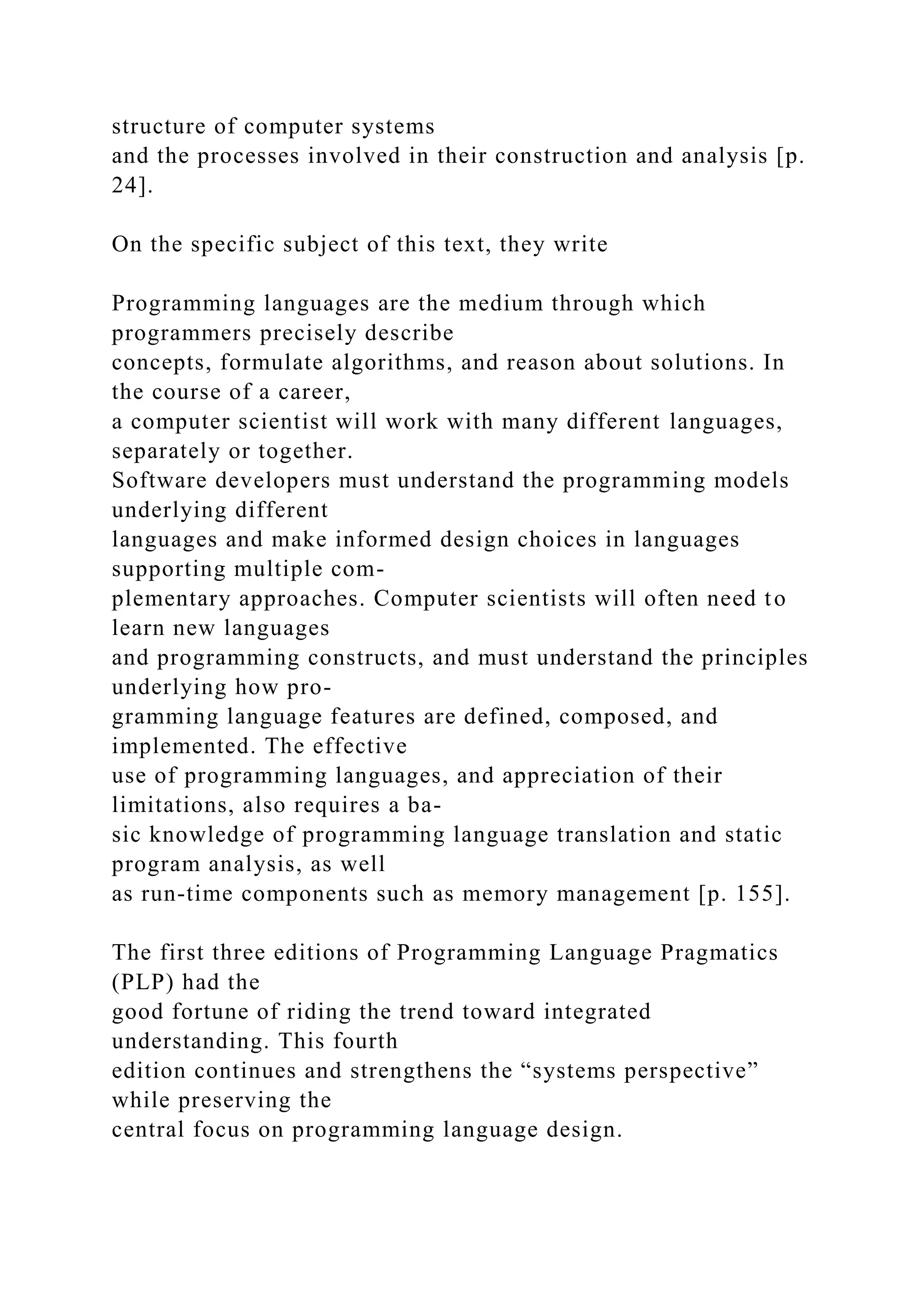 structure of computer systems
and the processes involved in their construction and analysis [p.
24].
On the specific subject of this text, they write
Programming languages are the medium through which
programmers precisely describe
concepts, formulate algorithms, and reason about solutions. In
the course of a career,
a computer scientist will work with many different languages,
separately or together.
Software developers must understand the programming models
underlying different
languages and make informed design choices in languages
supporting multiple com-
plementary approaches. Computer scientists will often need to
learn new languages
and programming constructs, and must understand the principles
underlying how pro-
gramming language features are defined, composed, and
implemented. The effective
use of programming languages, and appreciation of their
limitations, also requires a ba-
sic knowledge of programming language translation and static
program analysis, as well
as run-time components such as memory management [p. 155].
The first three editions of Programming Language Pragmatics
(PLP) had the
good fortune of riding the trend toward integrated
understanding. This fourth
edition continues and strengthens the “systems perspective”
while preserving the
central focus on programming language design.
 