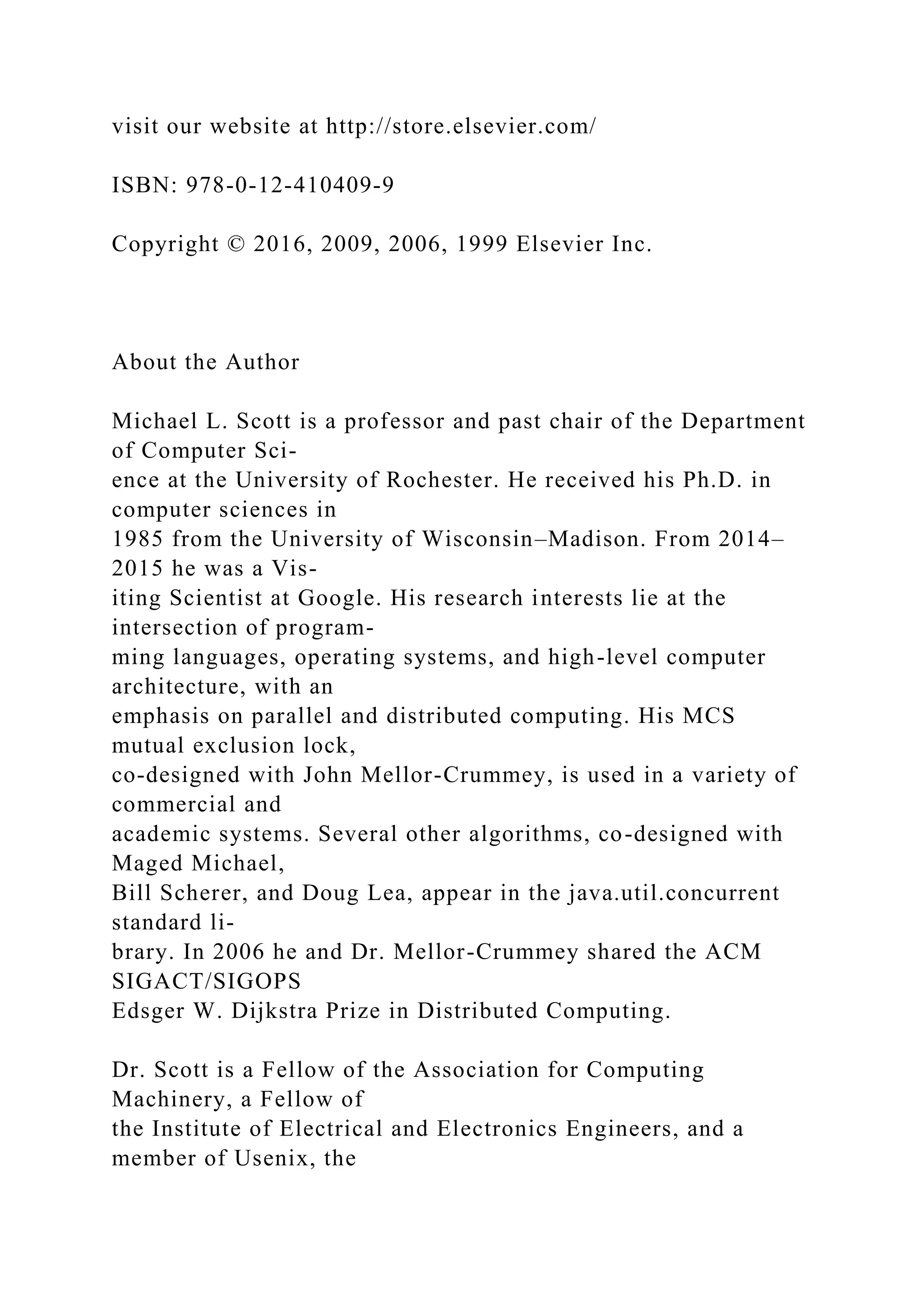 visit our website at http://store.elsevier.com/
ISBN: 978-0-12-410409-9
Copyright © 2016, 2009, 2006, 1999 Elsevier Inc.
About the Author
Michael L. Scott is a professor and past chair of the Department
of Computer Sci-
ence at the University of Rochester. He received his Ph.D. in
computer sciences in
1985 from the University of Wisconsin–Madison. From 2014–
2015 he was a Vis-
iting Scientist at Google. His research interests lie at the
intersection of program-
ming languages, operating systems, and high-level computer
architecture, with an
emphasis on parallel and distributed computing. His MCS
mutual exclusion lock,
co-designed with John Mellor-Crummey, is used in a variety of
commercial and
academic systems. Several other algorithms, co-designed with
Maged Michael,
Bill Scherer, and Doug Lea, appear in the java.util.concurrent
standard li-
brary. In 2006 he and Dr. Mellor-Crummey shared the ACM
SIGACT/SIGOPS
Edsger W. Dijkstra Prize in Distributed Computing.
Dr. Scott is a Fellow of the Association for Computing
Machinery, a Fellow of
the Institute of Electrical and Electronics Engineers, and a
member of Usenix, the
 