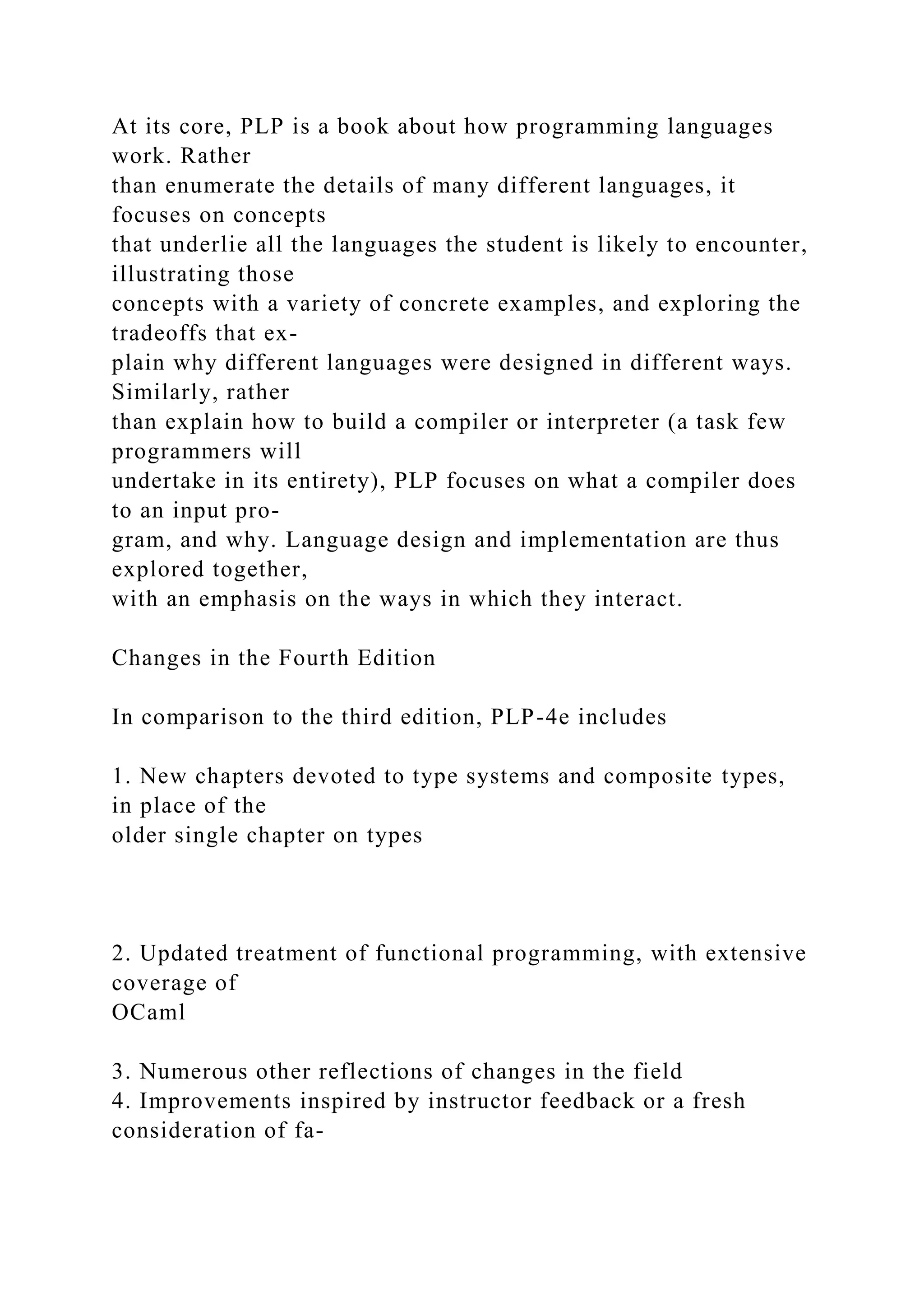 At its core, PLP is a book about how programming languages
work. Rather
than enumerate the details of many different languages, it
focuses on concepts
that underlie all the languages the student is likely to encounter,
illustrating those
concepts with a variety of concrete examples, and exploring the
tradeoffs that ex-
plain why different languages were designed in different ways.
Similarly, rather
than explain how to build a compiler or interpreter (a task few
programmers will
undertake in its entirety), PLP focuses on what a compiler does
to an input pro-
gram, and why. Language design and implementation are thus
explored together,
with an emphasis on the ways in which they interact.
Changes in the Fourth Edition
In comparison to the third edition, PLP-4e includes
1. New chapters devoted to type systems and composite types,
in place of the
older single chapter on types
2. Updated treatment of functional programming, with extensive
coverage of
OCaml
3. Numerous other reflections of changes in the field
4. Improvements inspired by instructor feedback or a fresh
consideration of fa-
 