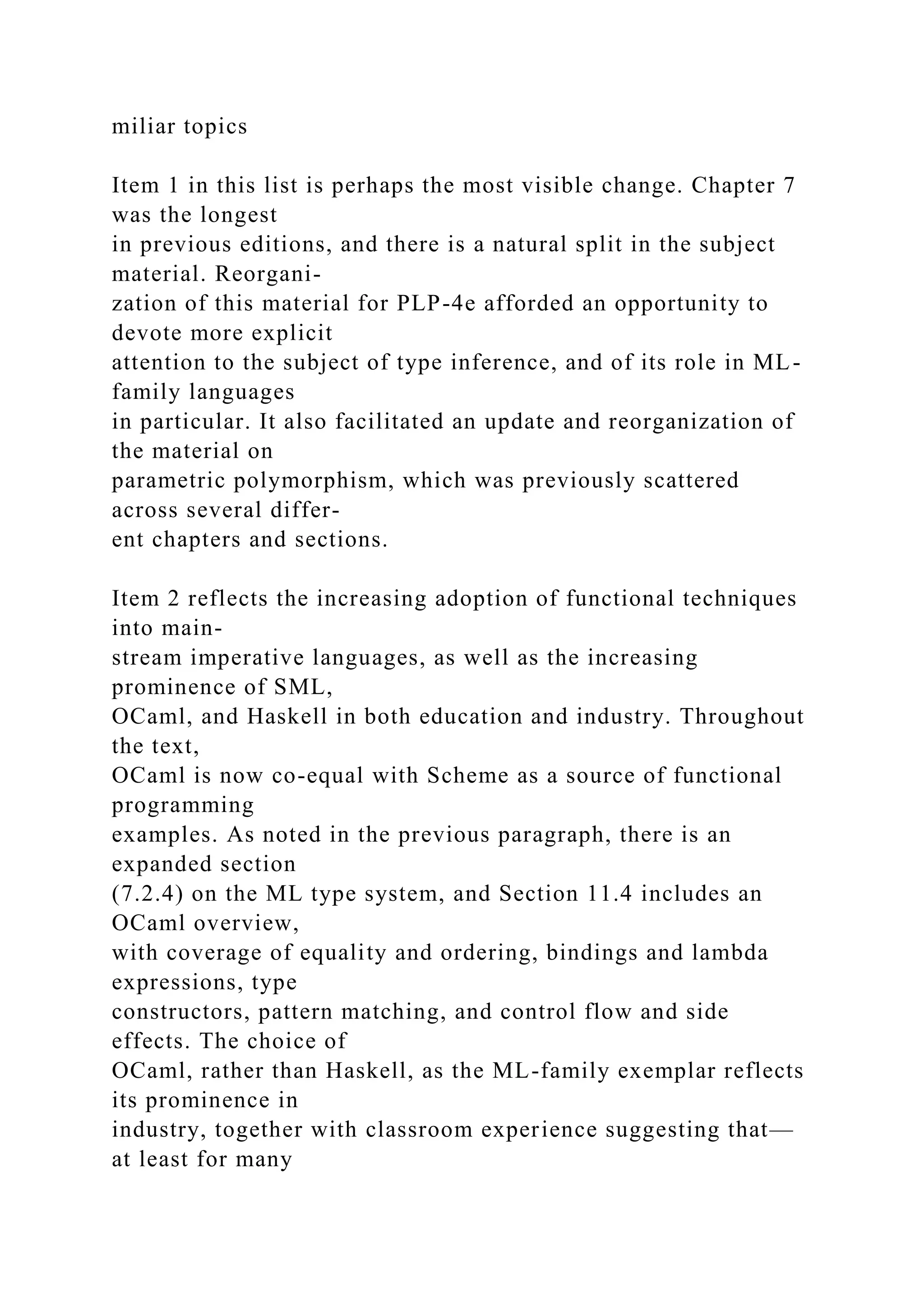 miliar topics
Item 1 in this list is perhaps the most visible change. Chapter 7
was the longest
in previous editions, and there is a natural split in the subject
material. Reorgani-
zation of this material for PLP-4e afforded an opportunity to
devote more explicit
attention to the subject of type inference, and of its role in ML-
family languages
in particular. It also facilitated an update and reorganization of
the material on
parametric polymorphism, which was previously scattered
across several differ-
ent chapters and sections.
Item 2 reflects the increasing adoption of functional techniques
into main-
stream imperative languages, as well as the increasing
prominence of SML,
OCaml, and Haskell in both education and industry. Throughout
the text,
OCaml is now co-equal with Scheme as a source of functional
programming
examples. As noted in the previous paragraph, there is an
expanded section
(7.2.4) on the ML type system, and Section 11.4 includes an
OCaml overview,
with coverage of equality and ordering, bindings and lambda
expressions, type
constructors, pattern matching, and control flow and side
effects. The choice of
OCaml, rather than Haskell, as the ML-family exemplar reflects
its prominence in
industry, together with classroom experience suggesting that—
at least for many
 