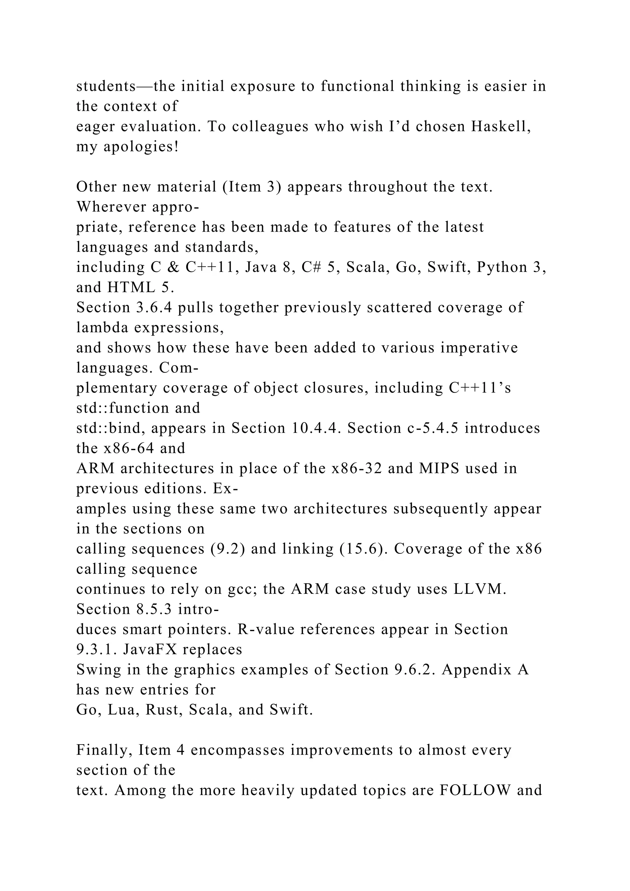 students—the initial exposure to functional thinking is easier in
the context of
eager evaluation. To colleagues who wish I’d chosen Haskell,
my apologies!
Other new material (Item 3) appears throughout the text.
Wherever appro-
priate, reference has been made to features of the latest
languages and standards,
including C & C++11, Java 8, C# 5, Scala, Go, Swift, Python 3,
and HTML 5.
Section 3.6.4 pulls together previously scattered coverage of
lambda expressions,
and shows how these have been added to various imperative
languages. Com-
plementary coverage of object closures, including C++11’s
std::function and
std::bind, appears in Section 10.4.4. Section c-5.4.5 introduces
the x86-64 and
ARM architectures in place of the x86-32 and MIPS used in
previous editions. Ex-
amples using these same two architectures subsequently appear
in the sections on
calling sequences (9.2) and linking (15.6). Coverage of the x86
calling sequence
continues to rely on gcc; the ARM case study uses LLVM.
Section 8.5.3 intro-
duces smart pointers. R-value references appear in Section
9.3.1. JavaFX replaces
Swing in the graphics examples of Section 9.6.2. Appendix A
has new entries for
Go, Lua, Rust, Scala, and Swift.
Finally, Item 4 encompasses improvements to almost every
section of the
text. Among the more heavily updated topics are FOLLOW and
 