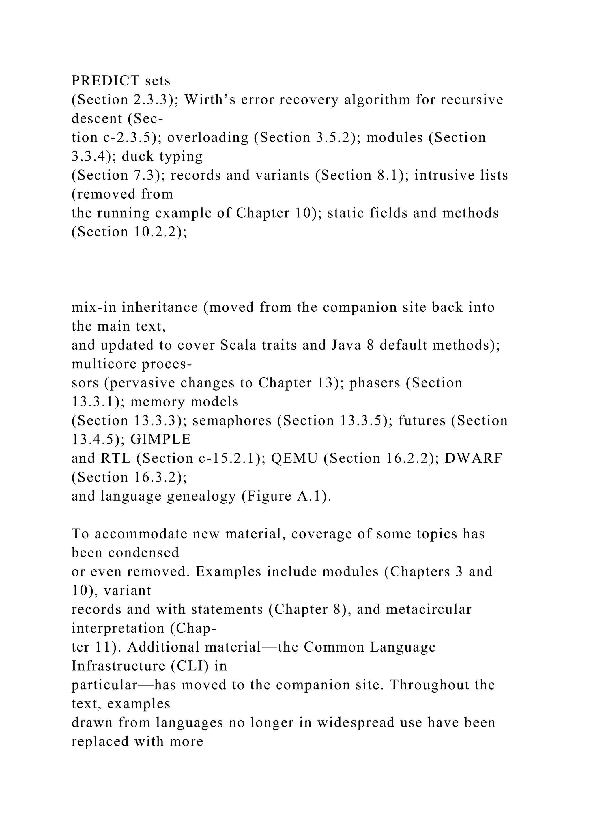 PREDICT sets
(Section 2.3.3); Wirth’s error recovery algorithm for recursive
descent (Sec-
tion c-2.3.5); overloading (Section 3.5.2); modules (Section
3.3.4); duck typing
(Section 7.3); records and variants (Section 8.1); intrusive lists
(removed from
the running example of Chapter 10); static fields and methods
(Section 10.2.2);
mix-in inheritance (moved from the companion site back into
the main text,
and updated to cover Scala traits and Java 8 default methods);
multicore proces-
sors (pervasive changes to Chapter 13); phasers (Section
13.3.1); memory models
(Section 13.3.3); semaphores (Section 13.3.5); futures (Section
13.4.5); GIMPLE
and RTL (Section c-15.2.1); QEMU (Section 16.2.2); DWARF
(Section 16.3.2);
and language genealogy (Figure A.1).
To accommodate new material, coverage of some topics has
been condensed
or even removed. Examples include modules (Chapters 3 and
10), variant
records and with statements (Chapter 8), and metacircular
interpretation (Chap-
ter 11). Additional material—the Common Language
Infrastructure (CLI) in
particular—has moved to the companion site. Throughout the
text, examples
drawn from languages no longer in widespread use have been
replaced with more
 