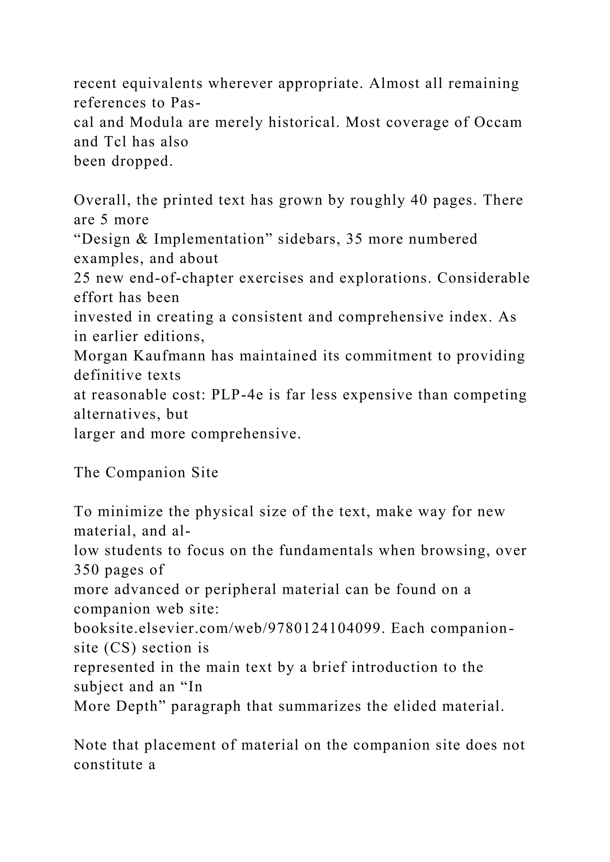 recent equivalents wherever appropriate. Almost all remaining
references to Pas-
cal and Modula are merely historical. Most coverage of Occam
and Tcl has also
been dropped.
Overall, the printed text has grown by roughly 40 pages. There
are 5 more
“Design & Implementation” sidebars, 35 more numbered
examples, and about
25 new end-of-chapter exercises and explorations. Considerable
effort has been
invested in creating a consistent and comprehensive index. As
in earlier editions,
Morgan Kaufmann has maintained its commitment to providing
definitive texts
at reasonable cost: PLP-4e is far less expensive than competing
alternatives, but
larger and more comprehensive.
The Companion Site
To minimize the physical size of the text, make way for new
material, and al-
low students to focus on the fundamentals when browsing, over
350 pages of
more advanced or peripheral material can be found on a
companion web site:
booksite.elsevier.com/web/9780124104099. Each companion-
site (CS) section is
represented in the main text by a brief introduction to the
subject and an “In
More Depth” paragraph that summarizes the elided material.
Note that placement of material on the companion site does not
constitute a
 