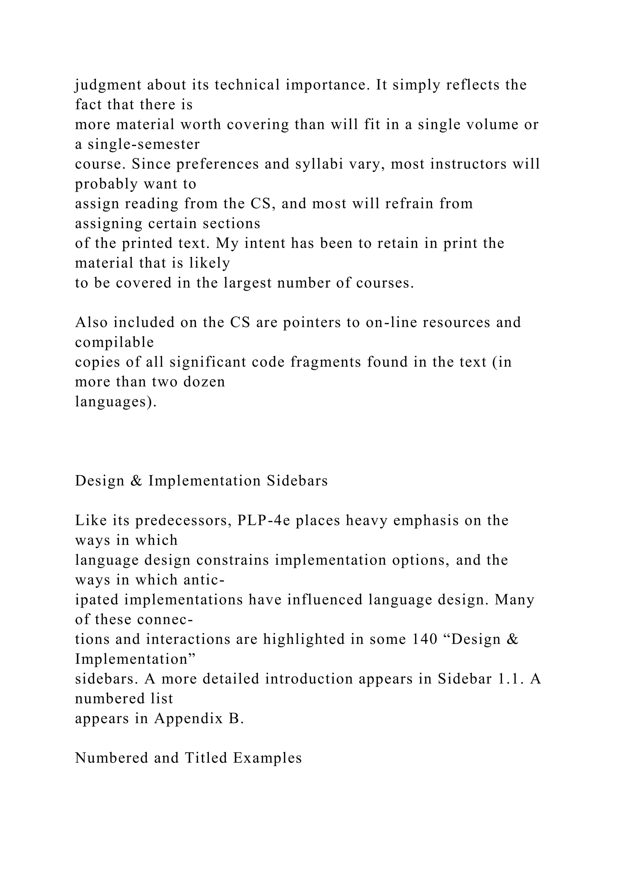 judgment about its technical importance. It simply reflects the
fact that there is
more material worth covering than will fit in a single volume or
a single-semester
course. Since preferences and syllabi vary, most instructors will
probably want to
assign reading from the CS, and most will refrain from
assigning certain sections
of the printed text. My intent has been to retain in print the
material that is likely
to be covered in the largest number of courses.
Also included on the CS are pointers to on-line resources and
compilable
copies of all significant code fragments found in the text (in
more than two dozen
languages).
Design & Implementation Sidebars
Like its predecessors, PLP-4e places heavy emphasis on the
ways in which
language design constrains implementation options, and the
ways in which antic-
ipated implementations have influenced language design. Many
of these connec-
tions and interactions are highlighted in some 140 “Design &
Implementation”
sidebars. A more detailed introduction appears in Sidebar 1.1. A
numbered list
appears in Appendix B.
Numbered and Titled Examples
 