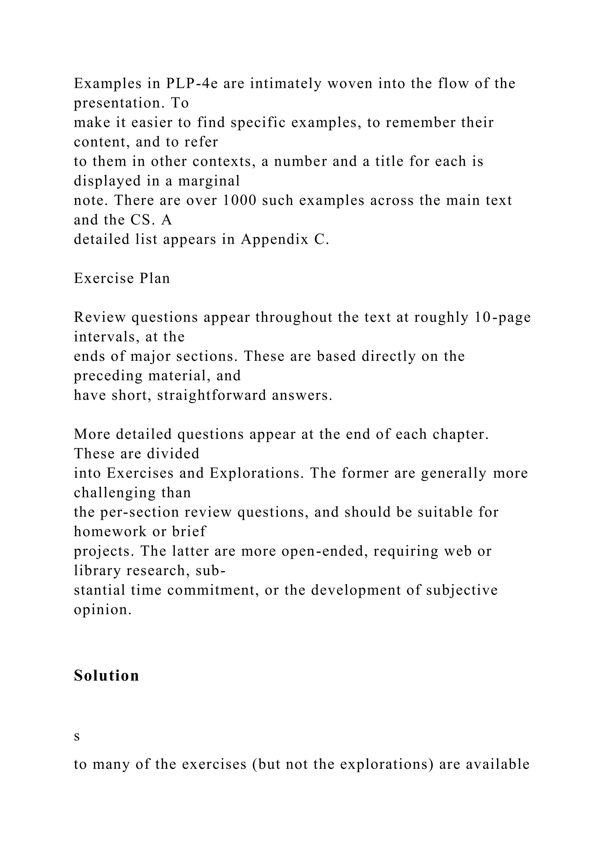Examples in PLP-4e are intimately woven into the flow of the
presentation. To
make it easier to find specific examples, to remember their
content, and to refer
to them in other contexts, a number and a title for each is
displayed in a marginal
note. There are over 1000 such examples across the main text
and the CS. A
detailed list appears in Appendix C.
Exercise Plan
Review questions appear throughout the text at roughly 10-page
intervals, at the
ends of major sections. These are based directly on the
preceding material, and
have short, straightforward answers.
More detailed questions appear at the end of each chapter.
These are divided
into Exercises and Explorations. The former are generally more
challenging than
the per-section review questions, and should be suitable for
homework or brief
projects. The latter are more open-ended, requiring web or
library research, sub-
stantial time commitment, or the development of subjective
opinion.
Solution
s
to many of the exercises (but not the explorations) are available
 