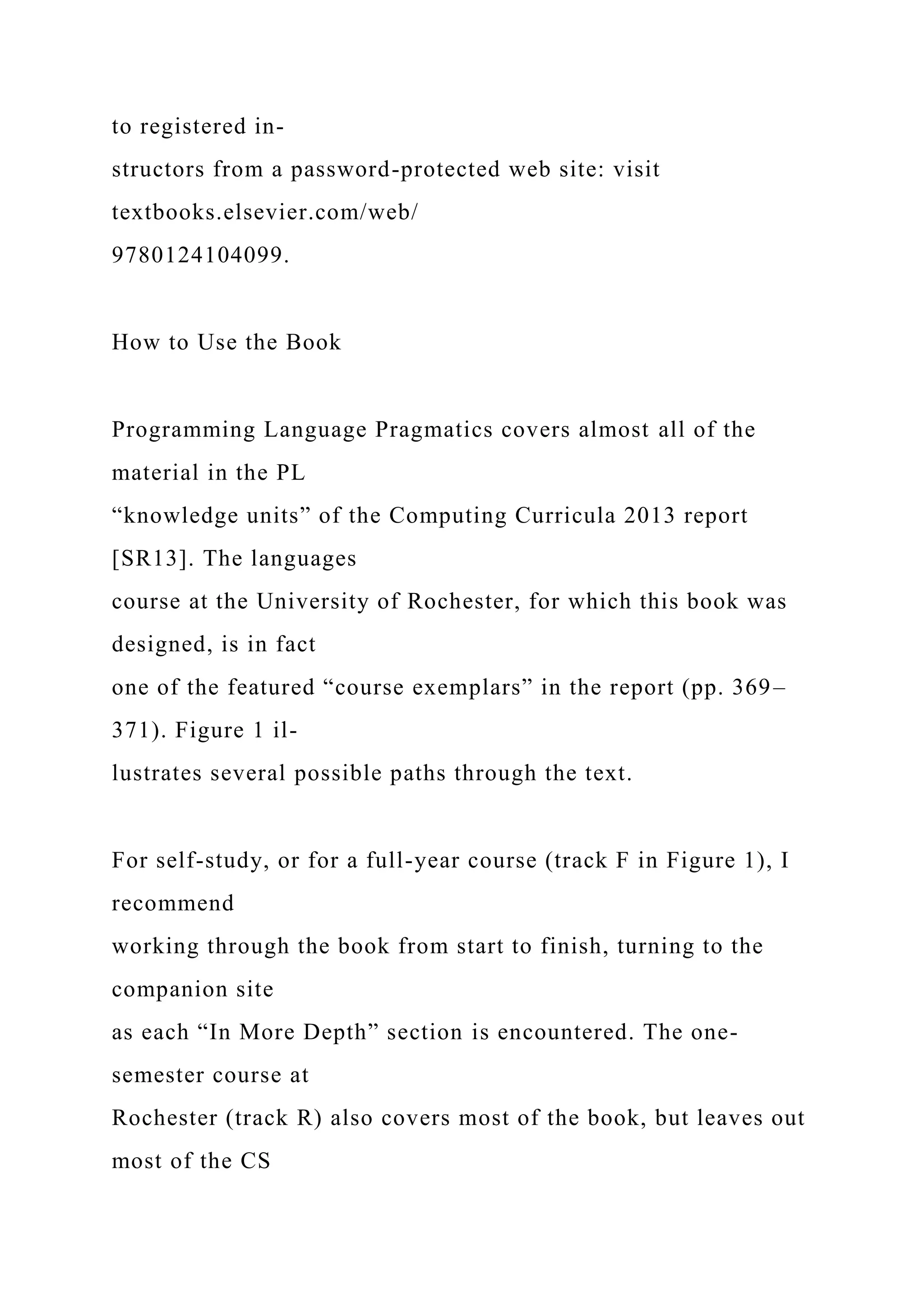 to registered in-
structors from a password-protected web site: visit
textbooks.elsevier.com/web/
9780124104099.
How to Use the Book
Programming Language Pragmatics covers almost all of the
material in the PL
“knowledge units” of the Computing Curricula 2013 report
[SR13]. The languages
course at the University of Rochester, for which this book was
designed, is in fact
one of the featured “course exemplars” in the report (pp. 369–
371). Figure 1 il-
lustrates several possible paths through the text.
For self-study, or for a full-year course (track F in Figure 1), I
recommend
working through the book from start to finish, turning to the
companion site
as each “In More Depth” section is encountered. The one-
semester course at
Rochester (track R) also covers most of the book, but leaves out
most of the CS
 