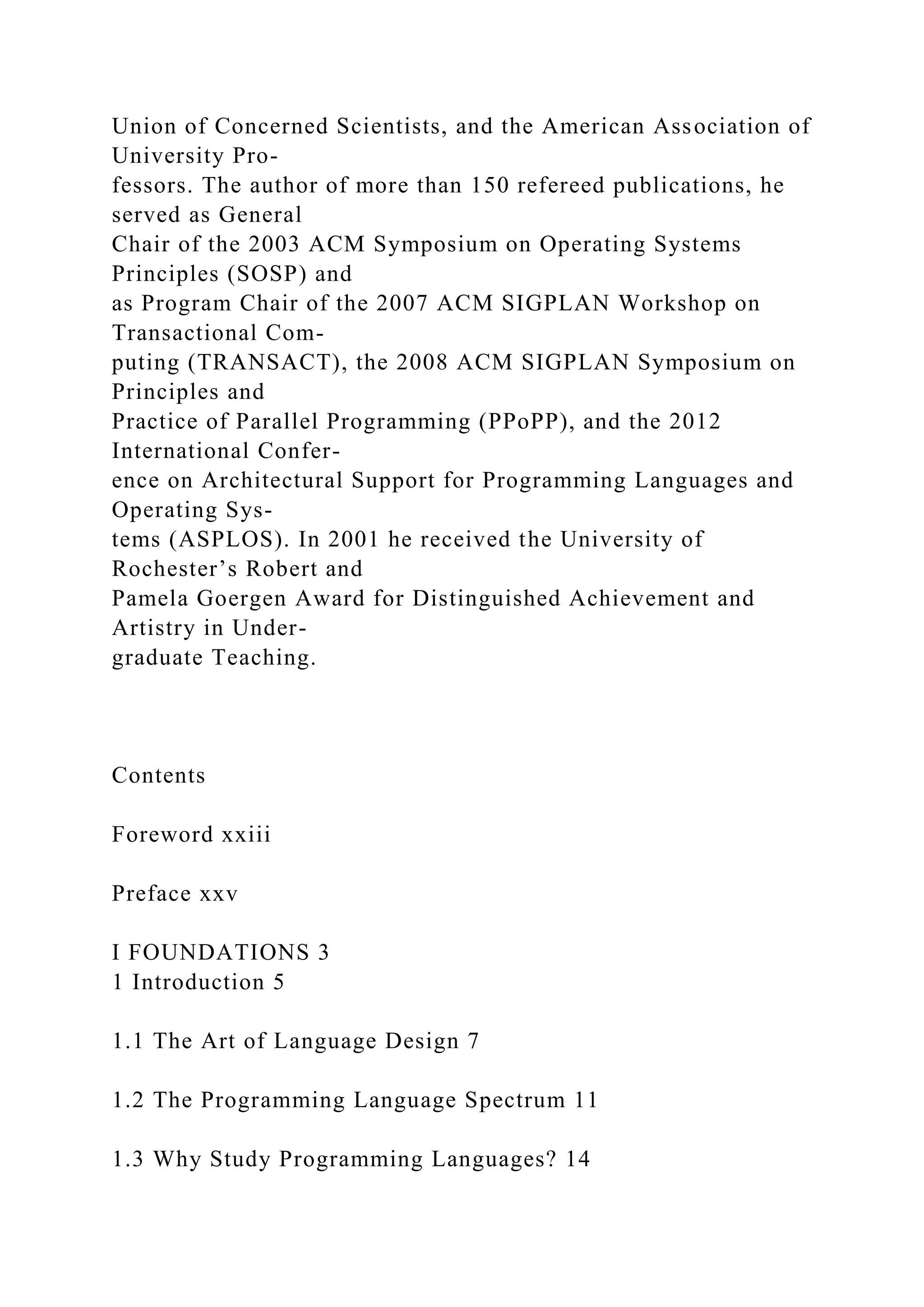 Union of Concerned Scientists, and the American Association of
University Pro-
fessors. The author of more than 150 refereed publications, he
served as General
Chair of the 2003 ACM Symposium on Operating Systems
Principles (SOSP) and
as Program Chair of the 2007 ACM SIGPLAN Workshop on
Transactional Com-
puting (TRANSACT), the 2008 ACM SIGPLAN Symposium on
Principles and
Practice of Parallel Programming (PPoPP), and the 2012
International Confer-
ence on Architectural Support for Programming Languages and
Operating Sys-
tems (ASPLOS). In 2001 he received the University of
Rochester’s Robert and
Pamela Goergen Award for Distinguished Achievement and
Artistry in Under-
graduate Teaching.
Contents
Foreword xxiii
Preface xxv
I FOUNDATIONS 3
1 Introduction 5
1.1 The Art of Language Design 7
1.2 The Programming Language Spectrum 11
1.3 Why Study Programming Languages? 14
 