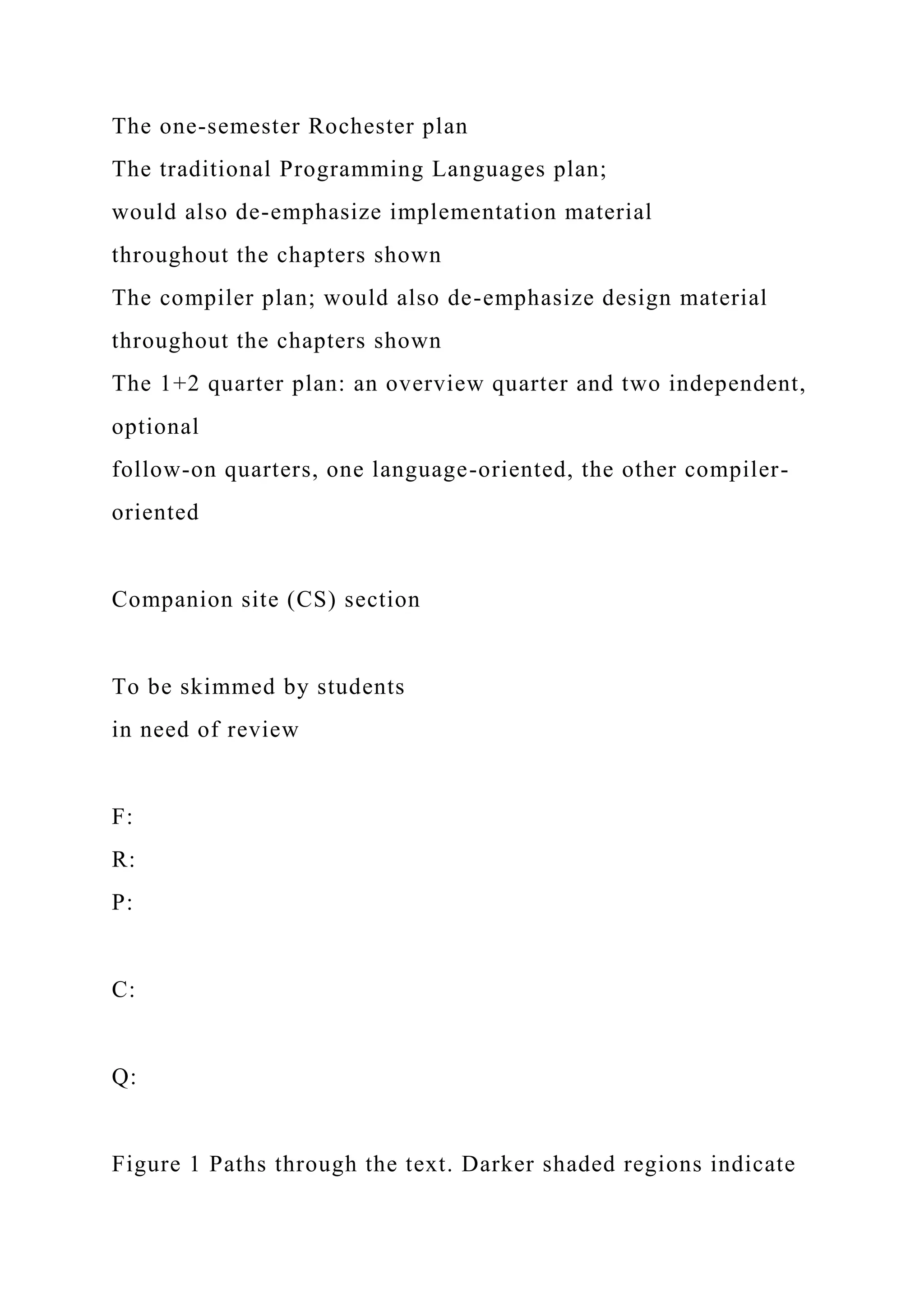 The one-semester Rochester plan
The traditional Programming Languages plan;
would also de-emphasize implementation material
throughout the chapters shown
The compiler plan; would also de-emphasize design material
throughout the chapters shown
The 1+2 quarter plan: an overview quarter and two independent,
optional
follow-on quarters, one language-oriented, the other compiler-
oriented
Companion site (CS) section
To be skimmed by students
in need of review
F:
R:
P:
C:
Q:
Figure 1 Paths through the text. Darker shaded regions indicate
 