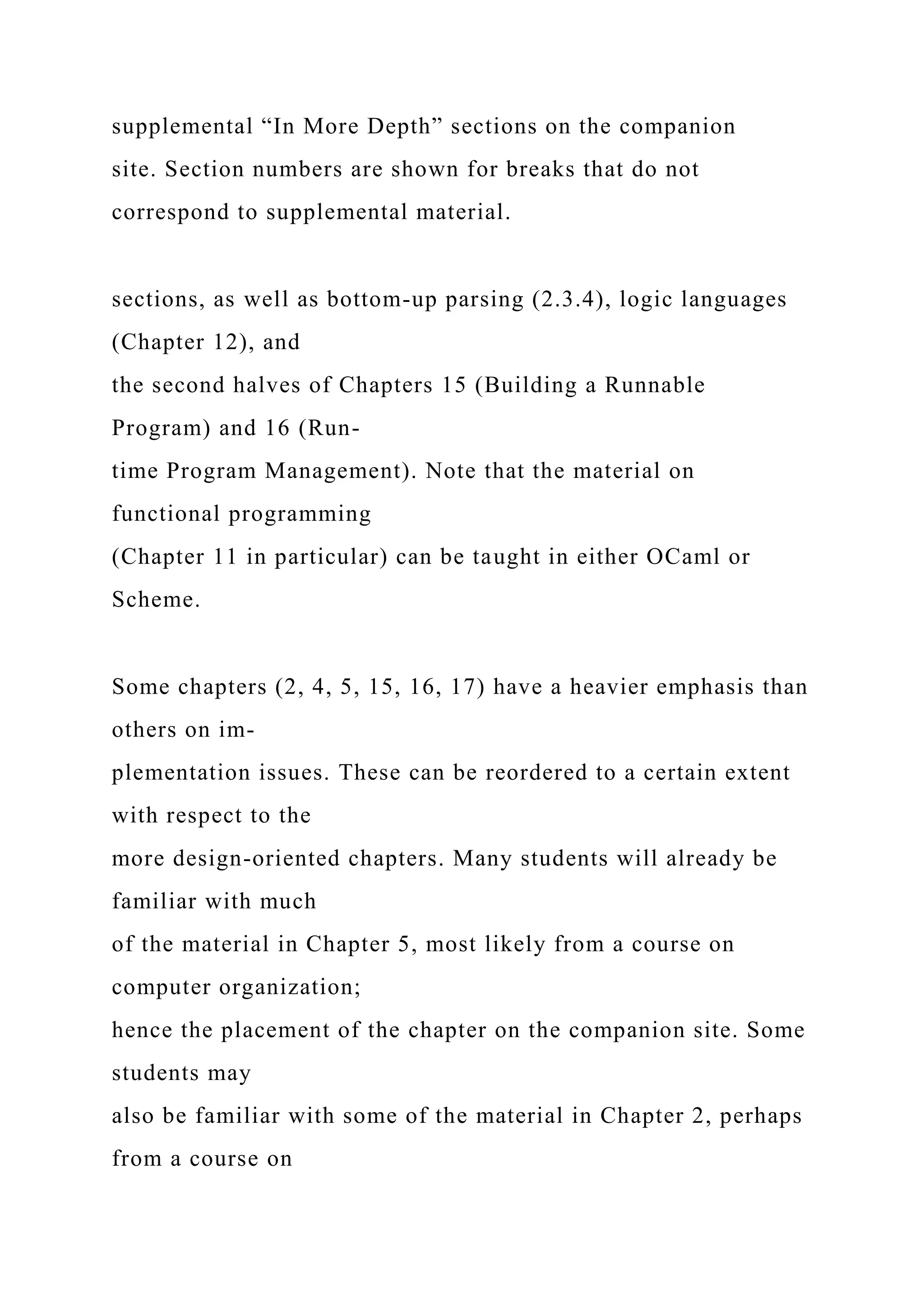 supplemental “In More Depth” sections on the companion
site. Section numbers are shown for breaks that do not
correspond to supplemental material.
sections, as well as bottom-up parsing (2.3.4), logic languages
(Chapter 12), and
the second halves of Chapters 15 (Building a Runnable
Program) and 16 (Run-
time Program Management). Note that the material on
functional programming
(Chapter 11 in particular) can be taught in either OCaml or
Scheme.
Some chapters (2, 4, 5, 15, 16, 17) have a heavier emphasis than
others on im-
plementation issues. These can be reordered to a certain extent
with respect to the
more design-oriented chapters. Many students will already be
familiar with much
of the material in Chapter 5, most likely from a course on
computer organization;
hence the placement of the chapter on the companion site. Some
students may
also be familiar with some of the material in Chapter 2, perhaps
from a course on
 