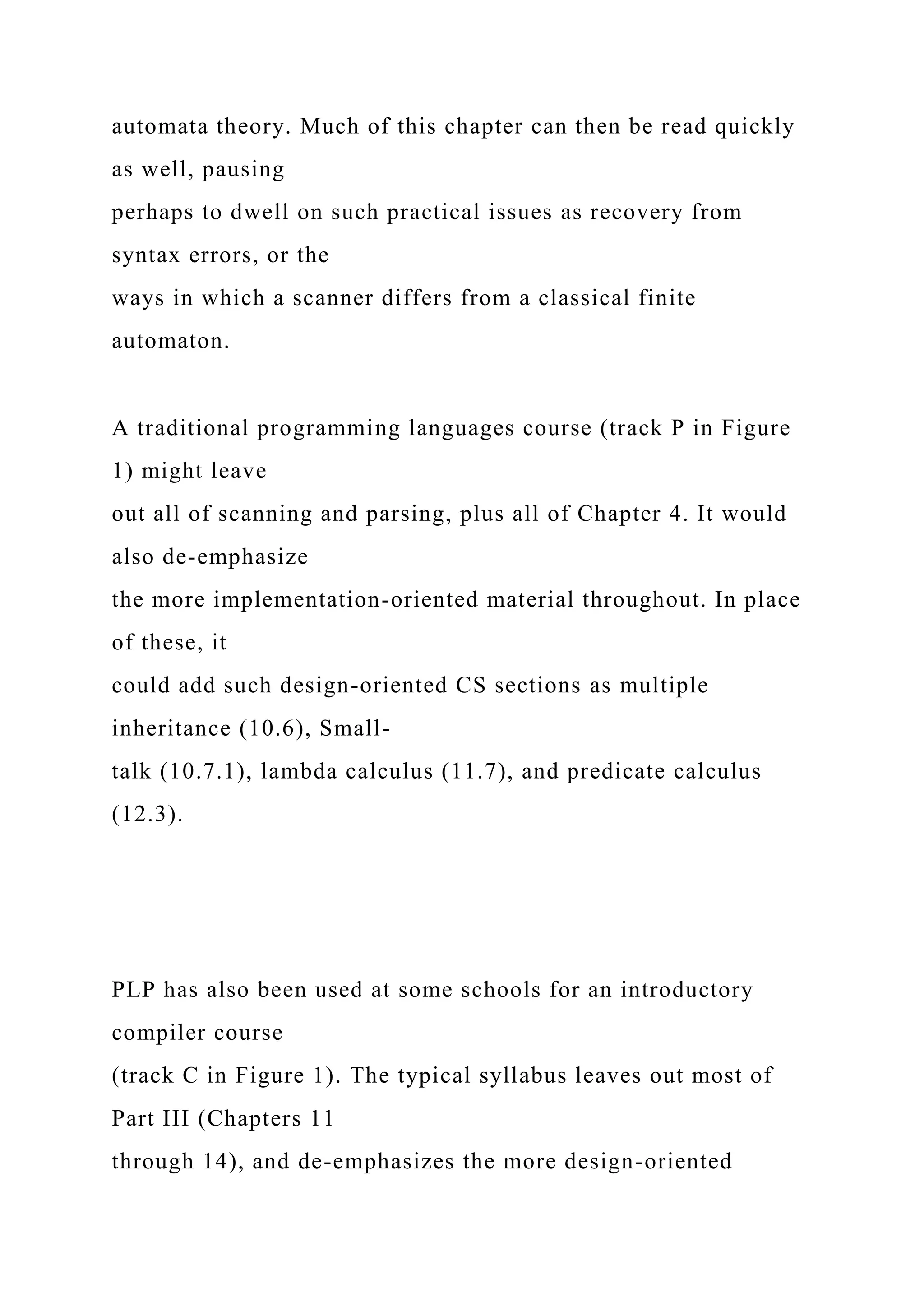 automata theory. Much of this chapter can then be read quickly
as well, pausing
perhaps to dwell on such practical issues as recovery from
syntax errors, or the
ways in which a scanner differs from a classical finite
automaton.
A traditional programming languages course (track P in Figure
1) might leave
out all of scanning and parsing, plus all of Chapter 4. It would
also de-emphasize
the more implementation-oriented material throughout. In place
of these, it
could add such design-oriented CS sections as multiple
inheritance (10.6), Small-
talk (10.7.1), lambda calculus (11.7), and predicate calculus
(12.3).
PLP has also been used at some schools for an introductory
compiler course
(track C in Figure 1). The typical syllabus leaves out most of
Part III (Chapters 11
through 14), and de-emphasizes the more design-oriented
 