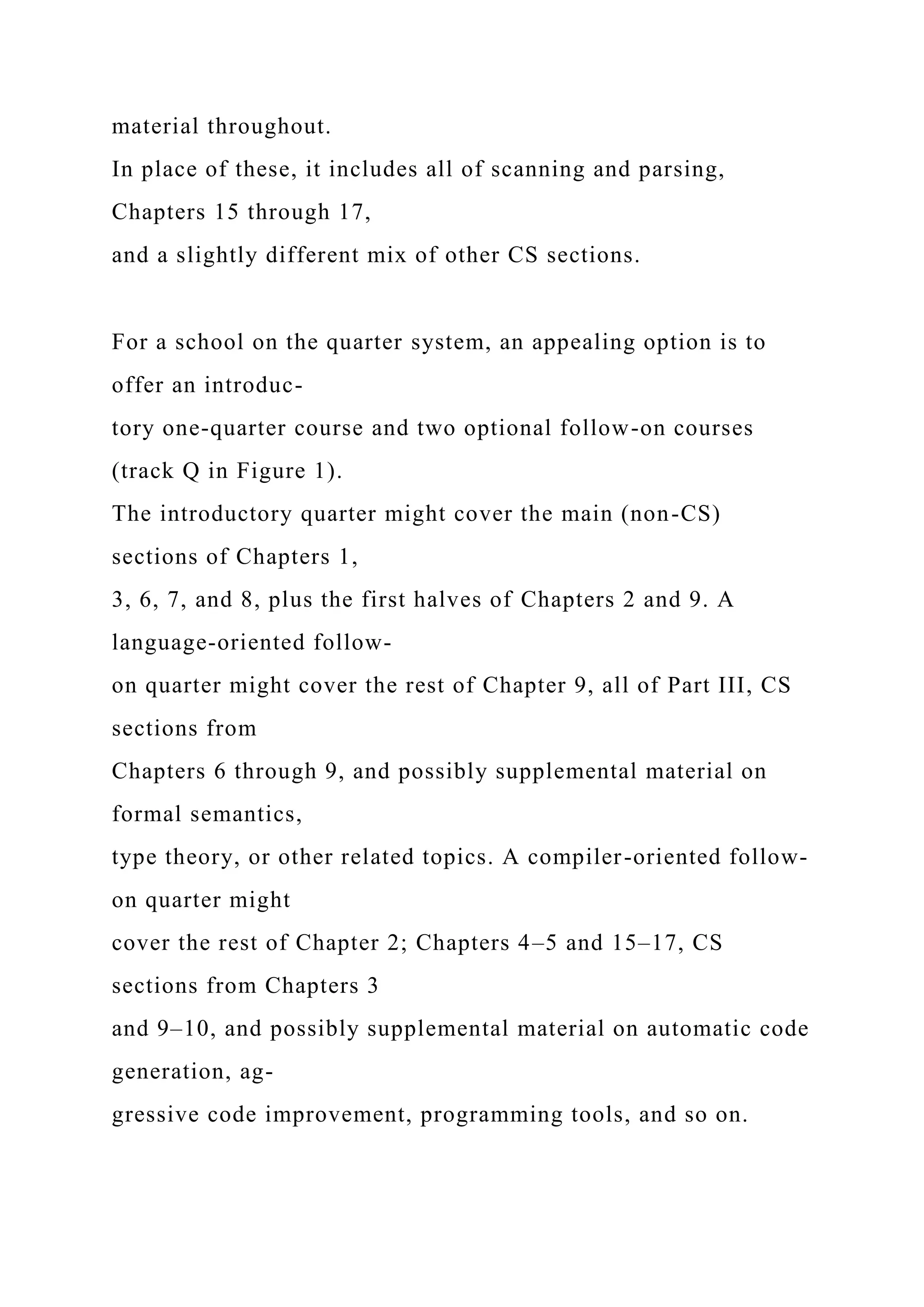 material throughout.
In place of these, it includes all of scanning and parsing,
Chapters 15 through 17,
and a slightly different mix of other CS sections.
For a school on the quarter system, an appealing option is to
offer an introduc-
tory one-quarter course and two optional follow-on courses
(track Q in Figure 1).
The introductory quarter might cover the main (non-CS)
sections of Chapters 1,
3, 6, 7, and 8, plus the first halves of Chapters 2 and 9. A
language-oriented follow-
on quarter might cover the rest of Chapter 9, all of Part III, CS
sections from
Chapters 6 through 9, and possibly supplemental material on
formal semantics,
type theory, or other related topics. A compiler-oriented follow-
on quarter might
cover the rest of Chapter 2; Chapters 4–5 and 15–17, CS
sections from Chapters 3
and 9–10, and possibly supplemental material on automatic code
generation, ag-
gressive code improvement, programming tools, and so on.
 