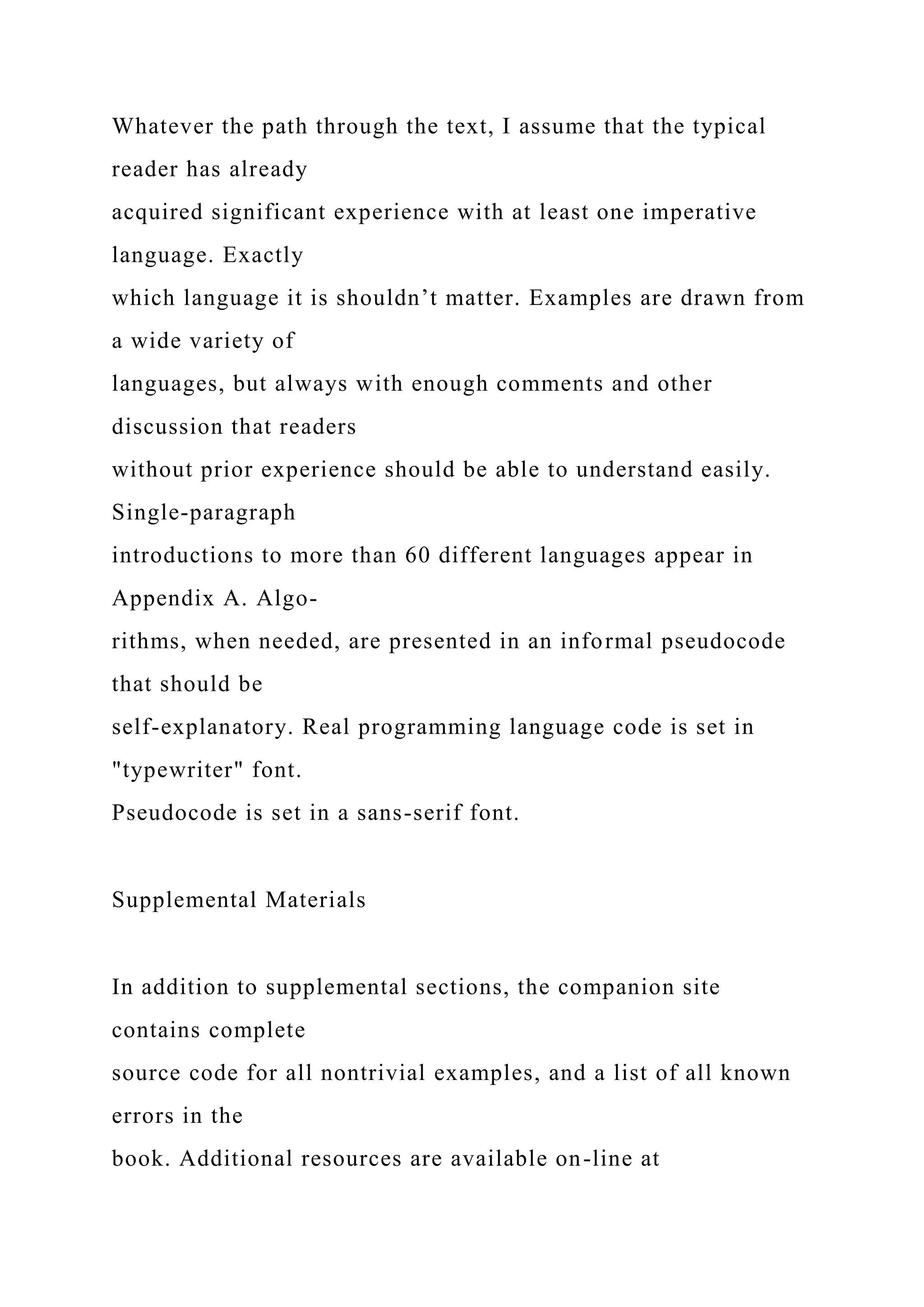 Whatever the path through the text, I assume that the typical
reader has already
acquired significant experience with at least one imperative
language. Exactly
which language it is shouldn’t matter. Examples are drawn from
a wide variety of
languages, but always with enough comments and other
discussion that readers
without prior experience should be able to understand easily.
Single-paragraph
introductions to more than 60 different languages appear in
Appendix A. Algo-
rithms, when needed, are presented in an informal pseudocode
that should be
self-explanatory. Real programming language code is set in
"typewriter" font.
Pseudocode is set in a sans-serif font.
Supplemental Materials
In addition to supplemental sections, the companion site
contains complete
source code for all nontrivial examples, and a list of all known
errors in the
book. Additional resources are available on-line at
 