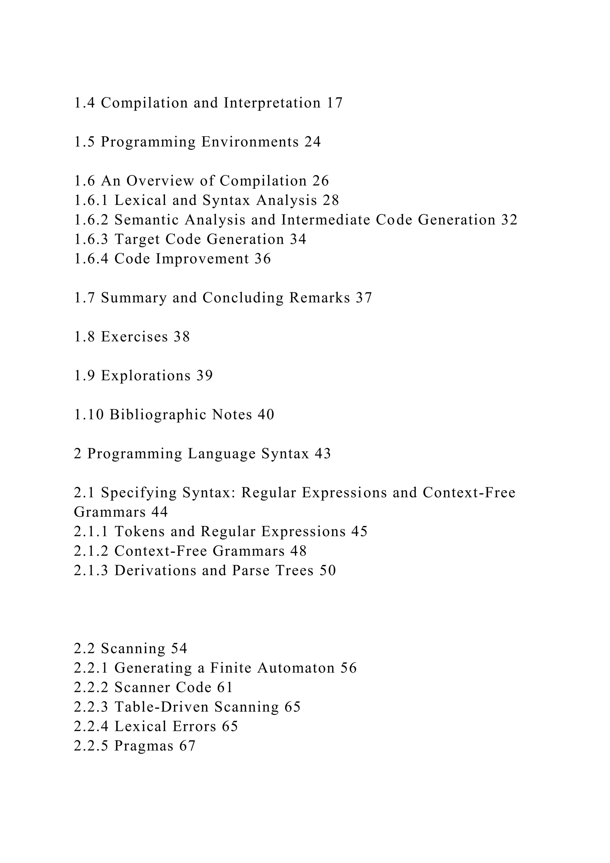 1.4 Compilation and Interpretation 17
1.5 Programming Environments 24
1.6 An Overview of Compilation 26
1.6.1 Lexical and Syntax Analysis 28
1.6.2 Semantic Analysis and Intermediate Code Generation 32
1.6.3 Target Code Generation 34
1.6.4 Code Improvement 36
1.7 Summary and Concluding Remarks 37
1.8 Exercises 38
1.9 Explorations 39
1.10 Bibliographic Notes 40
2 Programming Language Syntax 43
2.1 Specifying Syntax: Regular Expressions and Context-Free
Grammars 44
2.1.1 Tokens and Regular Expressions 45
2.1.2 Context-Free Grammars 48
2.1.3 Derivations and Parse Trees 50
2.2 Scanning 54
2.2.1 Generating a Finite Automaton 56
2.2.2 Scanner Code 61
2.2.3 Table-Driven Scanning 65
2.2.4 Lexical Errors 65
2.2.5 Pragmas 67
 
