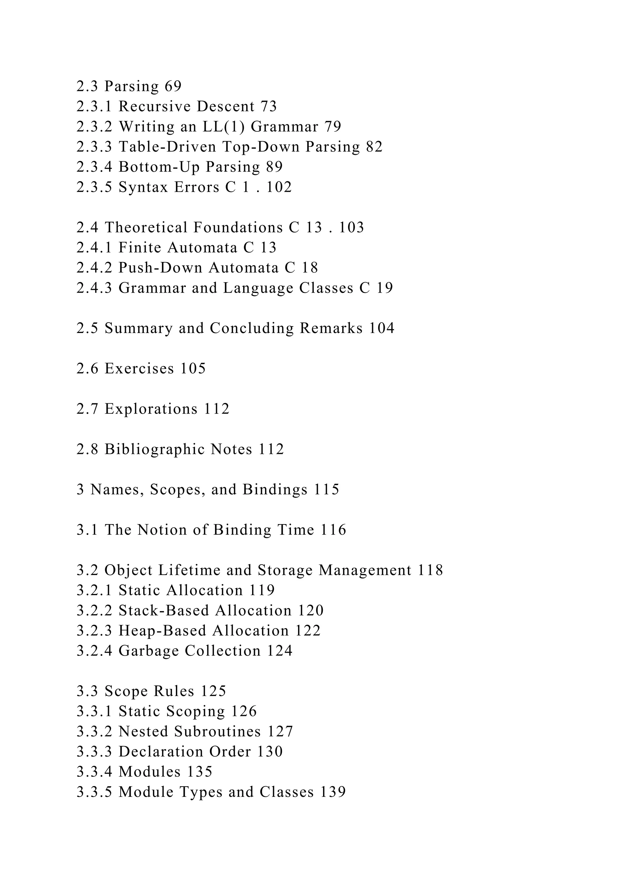 2.3 Parsing 69
2.3.1 Recursive Descent 73
2.3.2 Writing an LL(1) Grammar 79
2.3.3 Table-Driven Top-Down Parsing 82
2.3.4 Bottom-Up Parsing 89
2.3.5 Syntax Errors C 1 . 102
2.4 Theoretical Foundations C 13 . 103
2.4.1 Finite Automata C 13
2.4.2 Push-Down Automata C 18
2.4.3 Grammar and Language Classes C 19
2.5 Summary and Concluding Remarks 104
2.6 Exercises 105
2.7 Explorations 112
2.8 Bibliographic Notes 112
3 Names, Scopes, and Bindings 115
3.1 The Notion of Binding Time 116
3.2 Object Lifetime and Storage Management 118
3.2.1 Static Allocation 119
3.2.2 Stack-Based Allocation 120
3.2.3 Heap-Based Allocation 122
3.2.4 Garbage Collection 124
3.3 Scope Rules 125
3.3.1 Static Scoping 126
3.3.2 Nested Subroutines 127
3.3.3 Declaration Order 130
3.3.4 Modules 135
3.3.5 Module Types and Classes 139
 