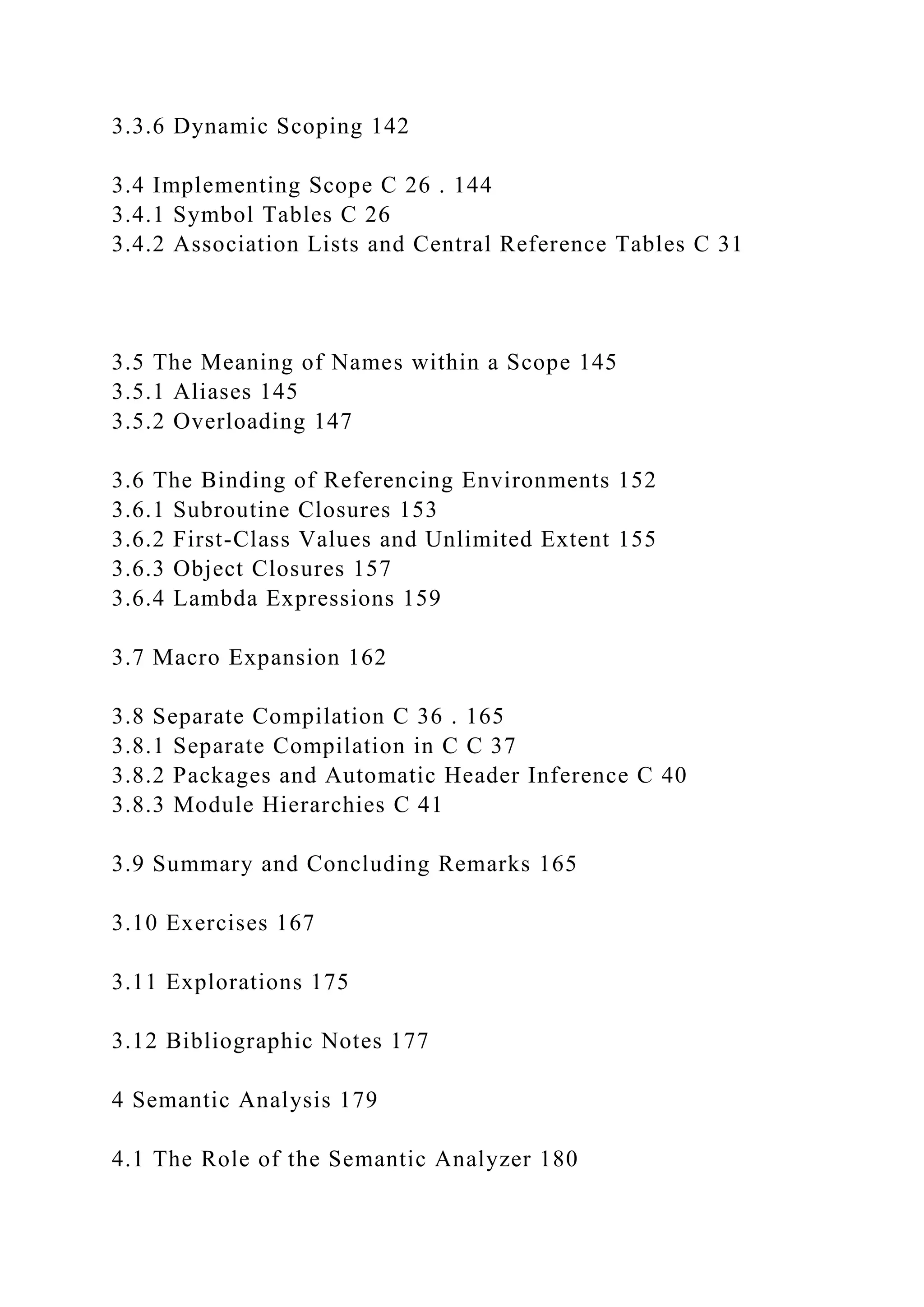 3.3.6 Dynamic Scoping 142
3.4 Implementing Scope C 26 . 144
3.4.1 Symbol Tables C 26
3.4.2 Association Lists and Central Reference Tables C 31
3.5 The Meaning of Names within a Scope 145
3.5.1 Aliases 145
3.5.2 Overloading 147
3.6 The Binding of Referencing Environments 152
3.6.1 Subroutine Closures 153
3.6.2 First-Class Values and Unlimited Extent 155
3.6.3 Object Closures 157
3.6.4 Lambda Expressions 159
3.7 Macro Expansion 162
3.8 Separate Compilation C 36 . 165
3.8.1 Separate Compilation in C C 37
3.8.2 Packages and Automatic Header Inference C 40
3.8.3 Module Hierarchies C 41
3.9 Summary and Concluding Remarks 165
3.10 Exercises 167
3.11 Explorations 175
3.12 Bibliographic Notes 177
4 Semantic Analysis 179
4.1 The Role of the Semantic Analyzer 180
 