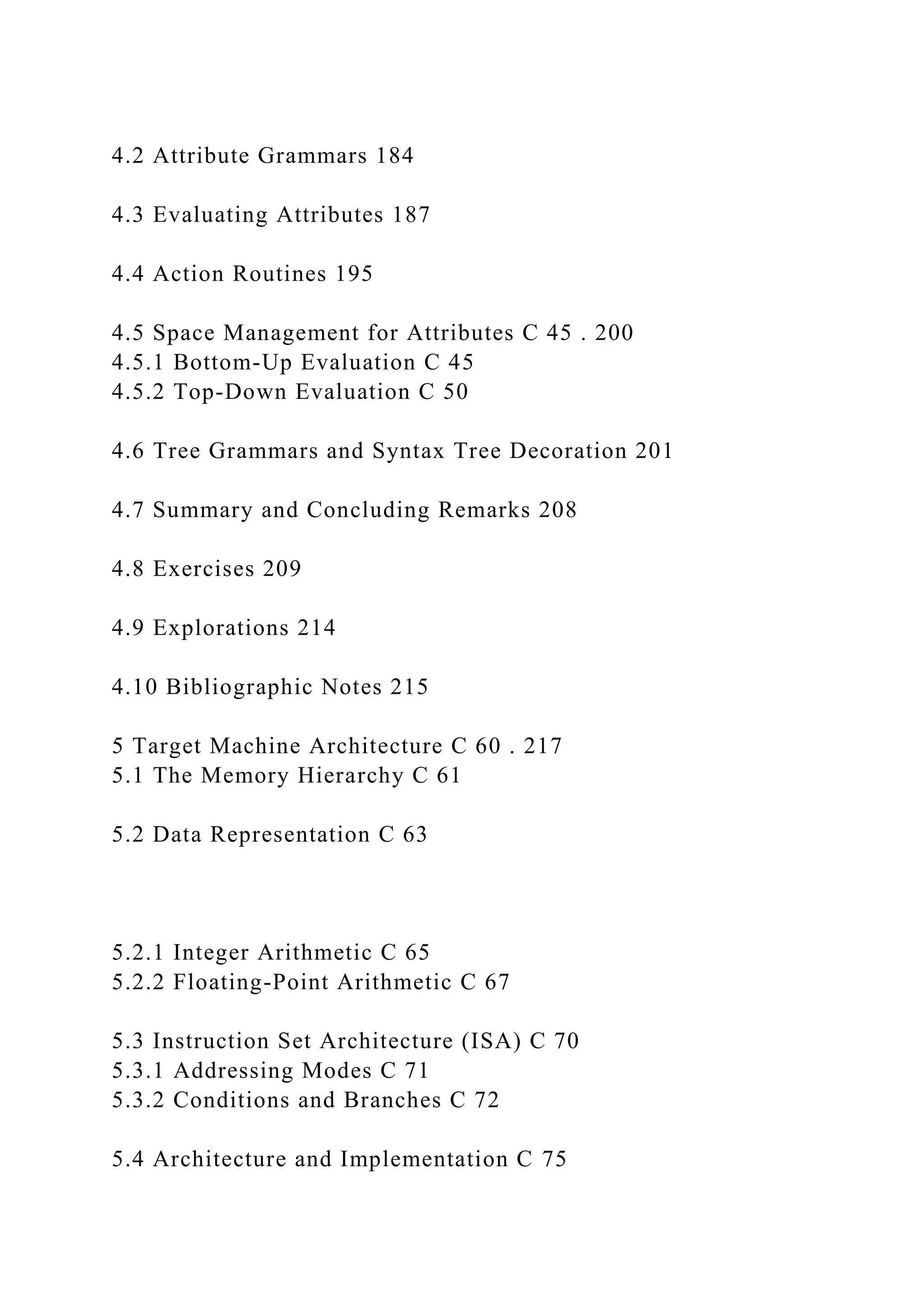 4.2 Attribute Grammars 184
4.3 Evaluating Attributes 187
4.4 Action Routines 195
4.5 Space Management for Attributes C 45 . 200
4.5.1 Bottom-Up Evaluation C 45
4.5.2 Top-Down Evaluation C 50
4.6 Tree Grammars and Syntax Tree Decoration 201
4.7 Summary and Concluding Remarks 208
4.8 Exercises 209
4.9 Explorations 214
4.10 Bibliographic Notes 215
5 Target Machine Architecture C 60 . 217
5.1 The Memory Hierarchy C 61
5.2 Data Representation C 63
5.2.1 Integer Arithmetic C 65
5.2.2 Floating-Point Arithmetic C 67
5.3 Instruction Set Architecture (ISA) C 70
5.3.1 Addressing Modes C 71
5.3.2 Conditions and Branches C 72
5.4 Architecture and Implementation C 75
 