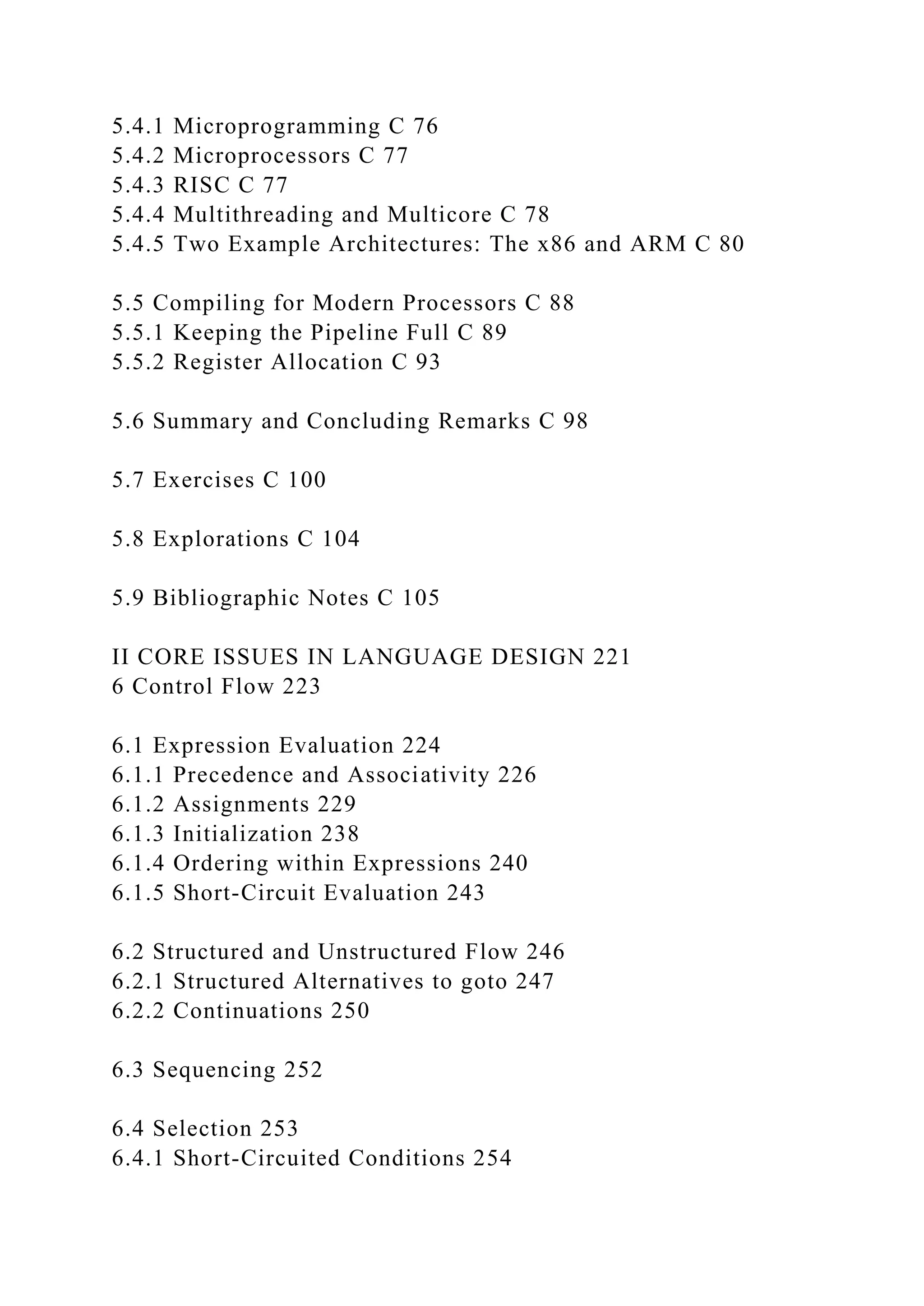 5.4.1 Microprogramming C 76
5.4.2 Microprocessors C 77
5.4.3 RISC C 77
5.4.4 Multithreading and Multicore C 78
5.4.5 Two Example Architectures: The x86 and ARM C 80
5.5 Compiling for Modern Processors C 88
5.5.1 Keeping the Pipeline Full C 89
5.5.2 Register Allocation C 93
5.6 Summary and Concluding Remarks C 98
5.7 Exercises C 100
5.8 Explorations C 104
5.9 Bibliographic Notes C 105
II CORE ISSUES IN LANGUAGE DESIGN 221
6 Control Flow 223
6.1 Expression Evaluation 224
6.1.1 Precedence and Associativity 226
6.1.2 Assignments 229
6.1.3 Initialization 238
6.1.4 Ordering within Expressions 240
6.1.5 Short-Circuit Evaluation 243
6.2 Structured and Unstructured Flow 246
6.2.1 Structured Alternatives to goto 247
6.2.2 Continuations 250
6.3 Sequencing 252
6.4 Selection 253
6.4.1 Short-Circuited Conditions 254
 