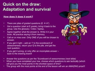 Quick on the draw:
Adaptation and survival
How does it does it work?
• There are piles of graded questions (E  A*)
• Get a question (start at E grade), bring it back to the
group. Use the glossary / index / laptop.
• Agree together what the answer is. Write it in your
book. All practice saying it from memory.
• Call sir or miss over. Only ONE of you will be chosen to
answer.
• If you get it right – add an ‘I’ to the scoreboard of
awesomeness, return your Q to the pile, and get the
next question.
• If you get it wrong, or only offer an incomplete answer –
back to the drawing board!
• Answer the questions as per the ‘Scoreboard of awesomeness (next slide)
• When you have completed your row, choose which questions to ask tactically (which
will give you the most points in the shortest space of time?
• The group with the most points at the end of the lesson will win an AMAZING prize!!!
 