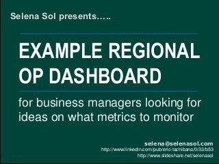 EXAMPLE REGIONAL
OP DASHBOARD
Selena Sol presents…..
selena@selenasol.com
http://www.linkedin.com/pub/eric-tachibana/0/33/b53
http://www.slideshare.net/selenasol
for business managers looking for
ideas on what metrics to monitor
 
