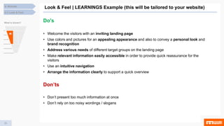 29
Look & Feel | LEARNINGS Example (this will be tailored to your website)
4.3 Look & Feel
4. Results
What is shown?
Do's
• Welcome the visitors with an inviting landing page
• Use colors and pictures for an appealing appearance and also to convey a personal look and
brand recognition
• Address various needs of different target groups on the landing page
• Make relevant information easily accessible in order to provide quick reassurance for the
visitors
• Use an intuitive navigation
• Arrange the information clearly to support a quick overview
Don’ts
• Don’t present too much information at once
• Don’t rely on too noisy wordings / slogans
 