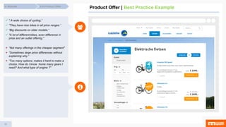36
Product Offer | Best Practice Example4.4 Product Offer4. Results
 " A wide choice of cycling.”
 ”They have nice bikes in all price ranges.“
 “Big discounts on older models.“
 "A lot of different bikes, even difference in
price and an outlet offering."
 “Not many offerings in the cheaper segment"
 “Sometimes large price differences without
explaining why.“
 “Too many options; makes it hard to make a
choice. How do I know home many gears I
need? And what type of engine ?"
 