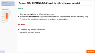 37
Product Offer | LEARNINGS (this will be tailored to your website)
4.4 Product Offer
4. Results
What is shown?
Do's
• Offer several options for different target groups
• Provide an overview of the options and clearly explain the differences  make comparing easy
• Provide to-the-point information and advantages for each option
Don’ts
• Don’t hide any relevant information
• Don’t offer too many options
 