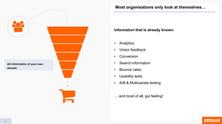 4
Information that is already known:
• Analytics
• Visitor feedback
• Conversion
• Search information
• Bounce rates
• Usability tests
• A/B & Multivariate testing
… and most of all, gut feeling!
4
Most organisations only look at themselves…
All information of your own
domain
 