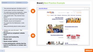 43
Brand | Best Practice Example4.5 Brand4. Results
www.ING-DiBa.de “Very personal approach: Die Bank und du.”
 “Looks modern and has a fresh design.“
 “It is well-known and thus trustworthy. I know
it from the advertising with Dirk Nowitzki.”
 “Very popular bank. They received many
awards.“
 “Makes an open and honest impression.“
 “Reliable, secure and transparent.“
 “It’s a bank from the Netherlands. Looks
reliable”
 “Many prominently placed contact options.”
 “Unclear who owns this bank.”; “Not
German”
 Perceived as competent/ reliable
bank
 Honest and trustworthy
 Modern look
 Good contact options
 A few participants criticize that the
bank is not German or unclear who
owns it
 