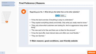 53
4. Results
Final Preference | Reasons
4.7 Preference
Regarding your No. 1: What did you like better than on the other websites?
• “It has the best overview. Everything is easy to understand.”
• “They explain everything clearly and briefly. Only what you really need to know.”
• “They only show what customers are looking for. And no aggressive noisy adver
tising.”
• “The visa card is for free and there are no fees for the account.”
• “It has the best offer, best interest rates and offers are most flexible.”
• “They are German.”
 Main reasons: good conditions, user-friendly website
 