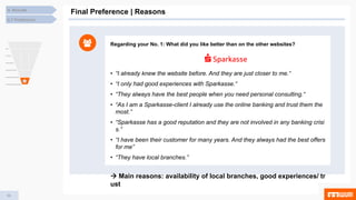 54
4. Results
Final Preference | Reasons
4.7 Preference
Regarding your No. 1: What did you like better than on the other websites?
• “I already knew the website before. And they are just closer to me.“
• “I only had good experiences with Sparkasse.“
• “They always have the best people when you need personal consulting.“
• “As I am a Sparkasse-client I already use the online banking and trust them the
most.”
• “Sparkasse has a good reputation and they are not involved in any banking crisi
s.”
• “I have been their customer for many years. And they always had the best offers
for me”
• “They have local branches.”
 Main reasons: availability of local branches, good experiences/ tr
ust
 