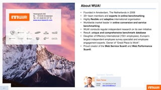 About WUA!
• Founded in Amsterdam, The Netherlands in 2008
• 35+ team members and experts in online benchmarking
• Highly flexible and adaptive international organisation
• Worldwide market leader in online conversion and service
benchmarking
• WUA! conducts regular independent research on its own initiative
• Result: unique and comprehensive benchmark database
• Daughter of Effectory International (150+ employees), Europe’s
largest independent employee survey specialist and employee
engagement experts. Owner of “Great Place to Work”.
• Proud creator of the Web Service Scan® and Web Performance
Scan®.
Herengracht 252
NL - 1016 BV Amsterdam
Tel: +31 (0)20 531 97 10
www.wua-research.com
61
Daan Tames
Mobile +31 (0)6 28 43 47 84
Email daan.tames@wua.nl
Contact details
 