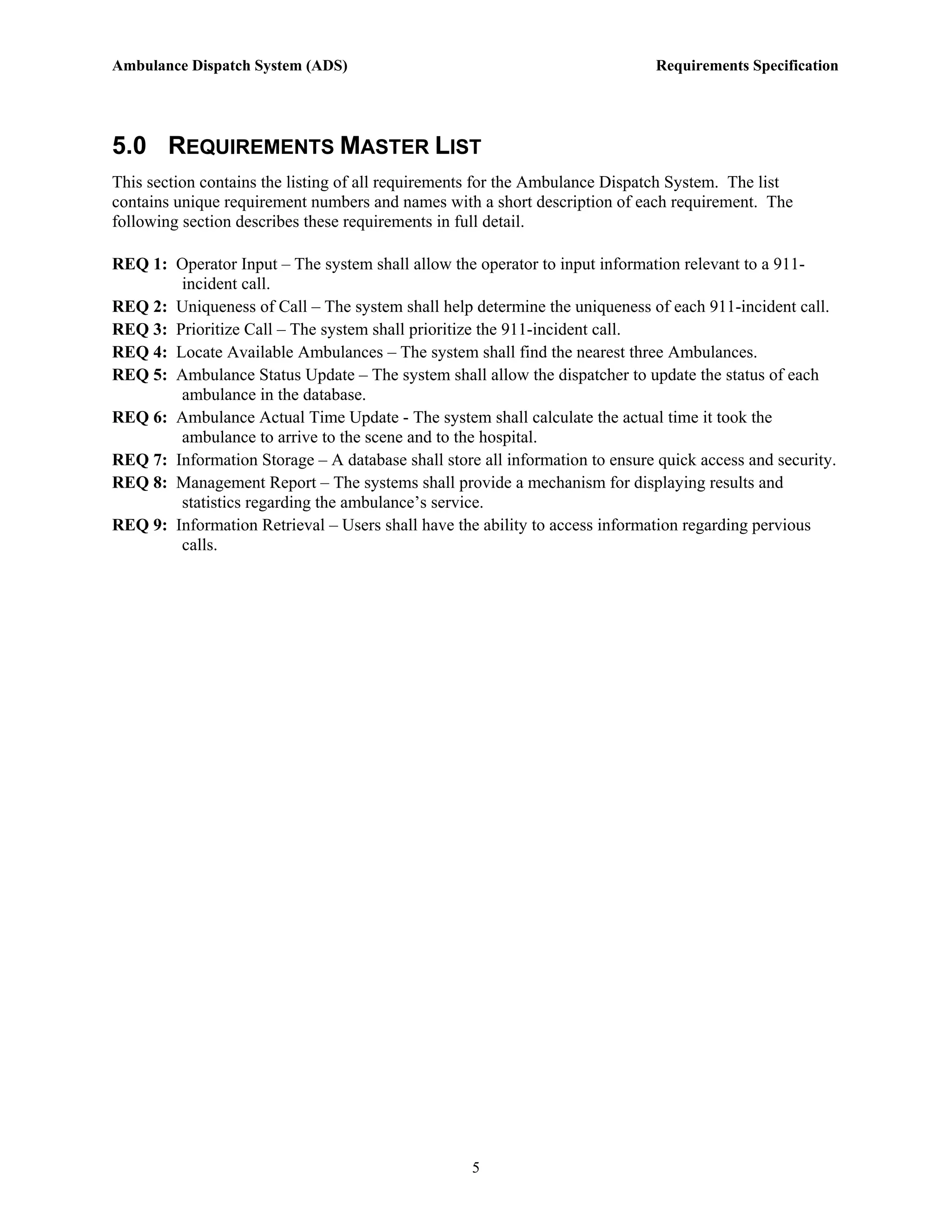 Ambulance Dispatch System (ADS)                                               Requirements Specification




5.0 REQUIREMENTS MASTER LIST
This section contains the listing of all requirements for the Ambulance Dispatch System. The list
contains unique requirement numbers and names with a short description of each requirement. The
following section describes these requirements in full detail.

REQ 1: Operator Input – The system shall allow the operator to input information relevant to a 911-
        incident call.
REQ 2: Uniqueness of Call – The system shall help determine the uniqueness of each 911-incident call.
REQ 3: Prioritize Call – The system shall prioritize the 911-incident call.
REQ 4: Locate Available Ambulances – The system shall find the nearest three Ambulances.
REQ 5: Ambulance Status Update – The system shall allow the dispatcher to update the status of each
        ambulance in the database.
REQ 6: Ambulance Actual Time Update - The system shall calculate the actual time it took the
        ambulance to arrive to the scene and to the hospital.
REQ 7: Information Storage – A database shall store all information to ensure quick access and security.
REQ 8: Management Report – The systems shall provide a mechanism for displaying results and
        statistics regarding the ambulance’s service.
REQ 9: Information Retrieval – Users shall have the ability to access information regarding pervious
        calls.




                                                   5
 