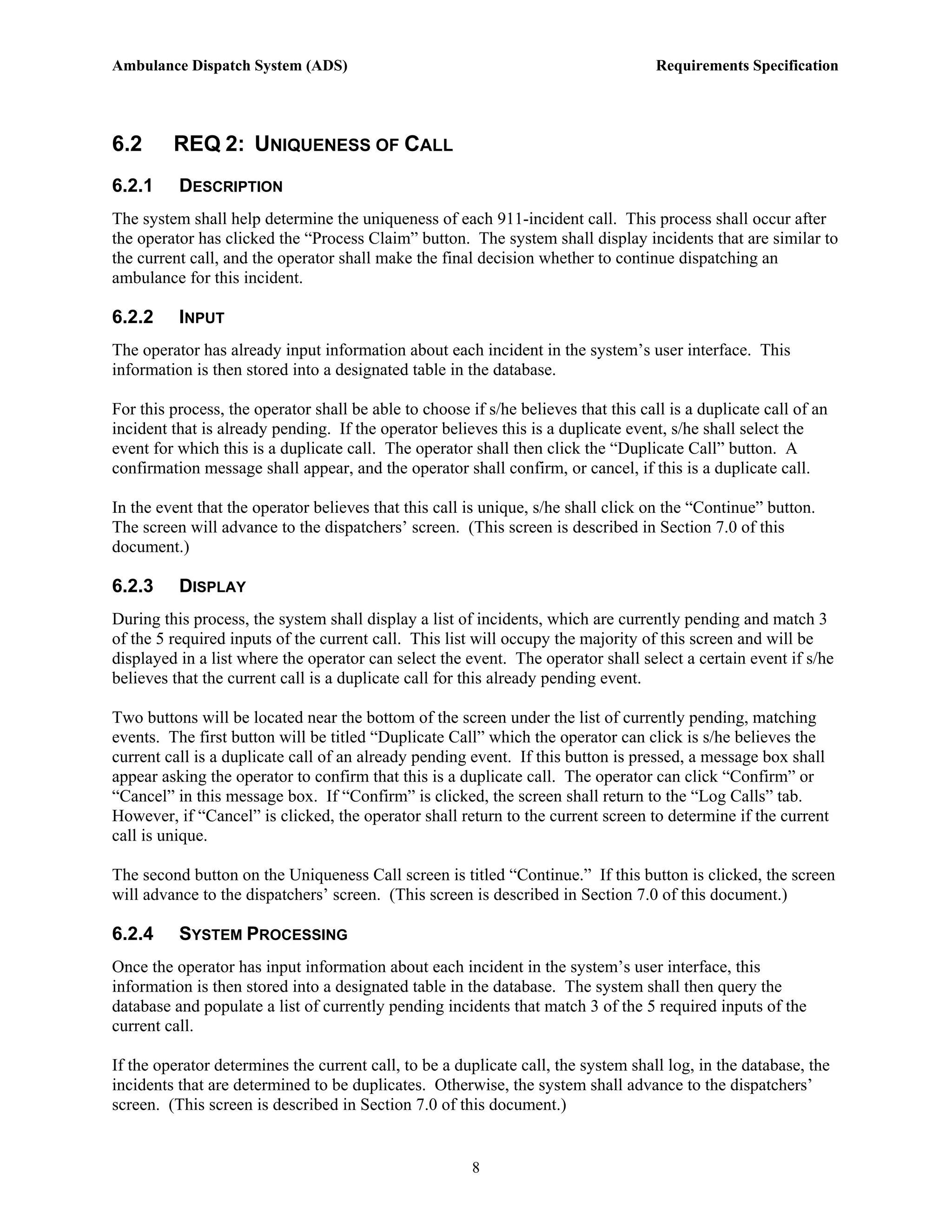 Ambulance Dispatch System (ADS)                                                      Requirements Specification




6.2      REQ 2: UNIQUENESS OF CALL
6.2.1     DESCRIPTION
The system shall help determine the uniqueness of each 911-incident call. This process shall occur after
the operator has clicked the “Process Claim” button. The system shall display incidents that are similar to
the current call, and the operator shall make the final decision whether to continue dispatching an
ambulance for this incident.

6.2.2     INPUT
The operator has already input information about each incident in the system’s user interface. This
information is then stored into a designated table in the database.

For this process, the operator shall be able to choose if s/he believes that this call is a duplicate call of an
incident that is already pending. If the operator believes this is a duplicate event, s/he shall select the
event for which this is a duplicate call. The operator shall then click the “Duplicate Call” button. A
confirmation message shall appear, and the operator shall confirm, or cancel, if this is a duplicate call.

In the event that the operator believes that this call is unique, s/he shall click on the “Continue” button.
The screen will advance to the dispatchers’ screen. (This screen is described in Section 7.0 of this
document.)

6.2.3     DISPLAY
During this process, the system shall display a list of incidents, which are currently pending and match 3
of the 5 required inputs of the current call. This list will occupy the majority of this screen and will be
displayed in a list where the operator can select the event. The operator shall select a certain event if s/he
believes that the current call is a duplicate call for this already pending event.

Two buttons will be located near the bottom of the screen under the list of currently pending, matching
events. The first button will be titled “Duplicate Call” which the operator can click is s/he believes the
current call is a duplicate call of an already pending event. If this button is pressed, a message box shall
appear asking the operator to confirm that this is a duplicate call. The operator can click “Confirm” or
“Cancel” in this message box. If “Confirm” is clicked, the screen shall return to the “Log Calls” tab.
However, if “Cancel” is clicked, the operator shall return to the current screen to determine if the current
call is unique.

The second button on the Uniqueness Call screen is titled “Continue.” If this button is clicked, the screen
will advance to the dispatchers’ screen. (This screen is described in Section 7.0 of this document.)

6.2.4     SYSTEM PROCESSING
Once the operator has input information about each incident in the system’s user interface, this
information is then stored into a designated table in the database. The system shall then query the
database and populate a list of currently pending incidents that match 3 of the 5 required inputs of the
current call.

If the operator determines the current call, to be a duplicate call, the system shall log, in the database, the
incidents that are determined to be duplicates. Otherwise, the system shall advance to the dispatchers’
screen. (This screen is described in Section 7.0 of this document.)


                                                        8
 