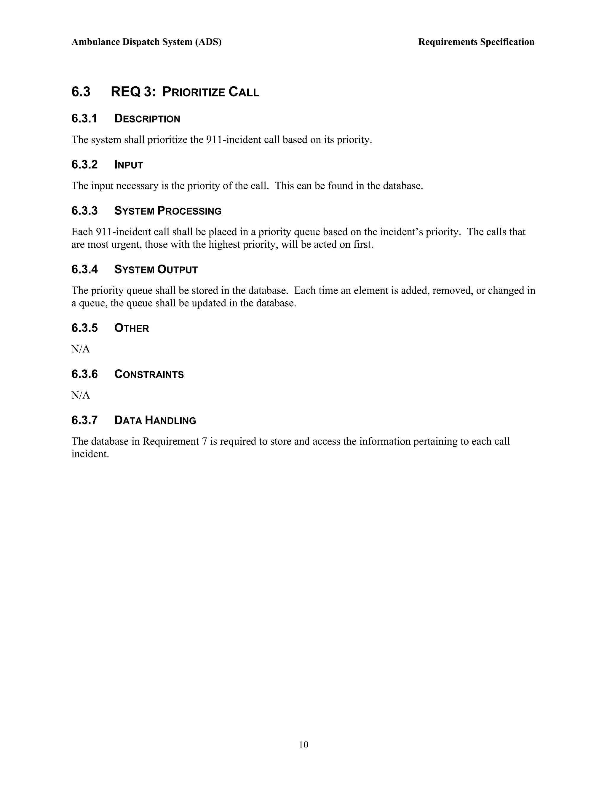 Ambulance Dispatch System (ADS)                                                  Requirements Specification




6.3      REQ 3: PRIORITIZE CALL
6.3.1     DESCRIPTION
The system shall prioritize the 911-incident call based on its priority.

6.3.2     INPUT
The input necessary is the priority of the call. This can be found in the database.

6.3.3     SYSTEM PROCESSING
Each 911-incident call shall be placed in a priority queue based on the incident’s priority. The calls that
are most urgent, those with the highest priority, will be acted on first.

6.3.4     SYSTEM OUTPUT
The priority queue shall be stored in the database. Each time an element is added, removed, or changed in
a queue, the queue shall be updated in the database.

6.3.5     OTHER
N/A

6.3.6     CONSTRAINTS
N/A

6.3.7     DATA HANDLING
The database in Requirement 7 is required to store and access the information pertaining to each call
incident.




                                                      10
 
