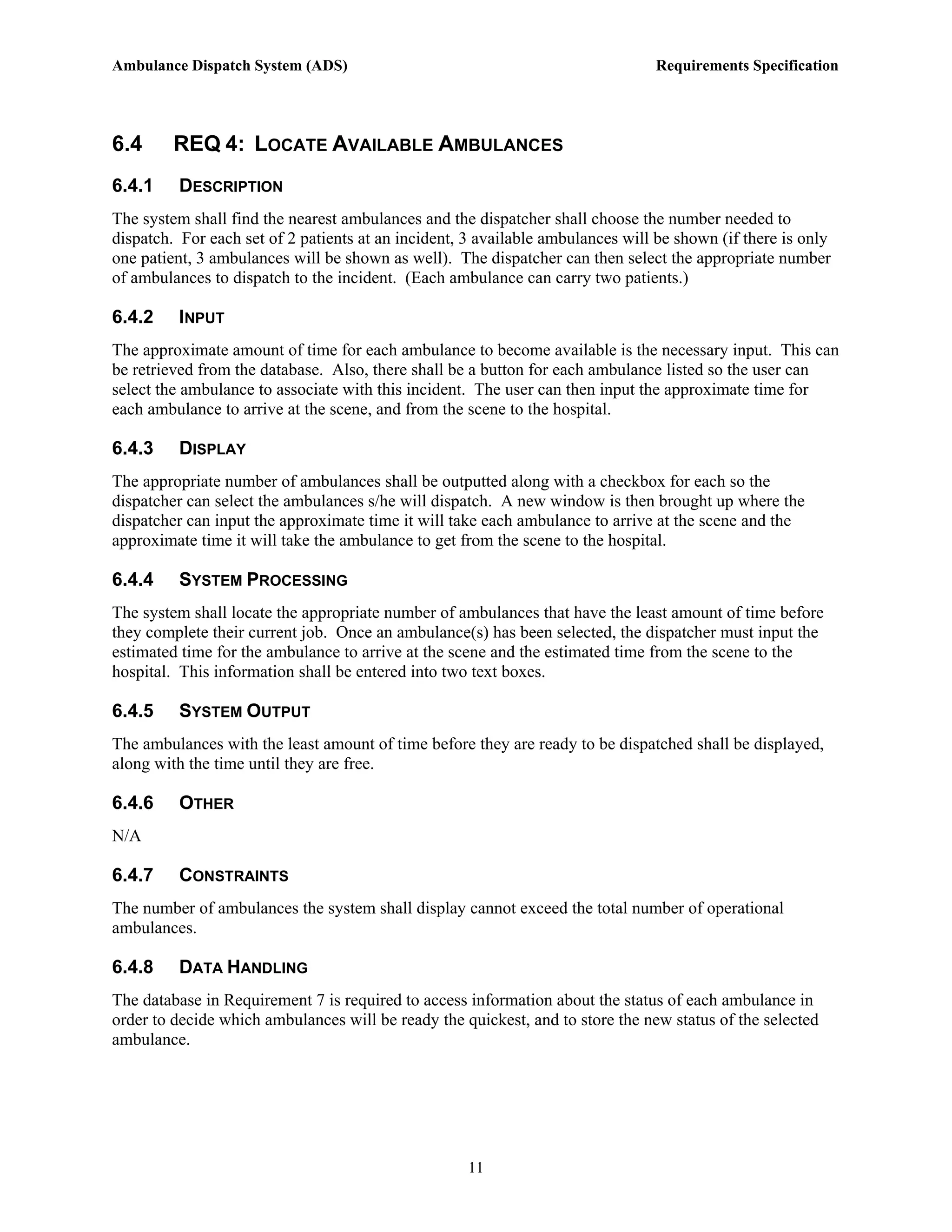 Ambulance Dispatch System (ADS)                                                 Requirements Specification




6.4      REQ 4: LOCATE AVAILABLE AMBULANCES
6.4.1    DESCRIPTION
The system shall find the nearest ambulances and the dispatcher shall choose the number needed to
dispatch. For each set of 2 patients at an incident, 3 available ambulances will be shown (if there is only
one patient, 3 ambulances will be shown as well). The dispatcher can then select the appropriate number
of ambulances to dispatch to the incident. (Each ambulance can carry two patients.)

6.4.2    INPUT
The approximate amount of time for each ambulance to become available is the necessary input. This can
be retrieved from the database. Also, there shall be a button for each ambulance listed so the user can
select the ambulance to associate with this incident. The user can then input the approximate time for
each ambulance to arrive at the scene, and from the scene to the hospital.

6.4.3    DISPLAY
The appropriate number of ambulances shall be outputted along with a checkbox for each so the
dispatcher can select the ambulances s/he will dispatch. A new window is then brought up where the
dispatcher can input the approximate time it will take each ambulance to arrive at the scene and the
approximate time it will take the ambulance to get from the scene to the hospital.

6.4.4    SYSTEM PROCESSING
The system shall locate the appropriate number of ambulances that have the least amount of time before
they complete their current job. Once an ambulance(s) has been selected, the dispatcher must input the
estimated time for the ambulance to arrive at the scene and the estimated time from the scene to the
hospital. This information shall be entered into two text boxes.

6.4.5    SYSTEM OUTPUT
The ambulances with the least amount of time before they are ready to be dispatched shall be displayed,
along with the time until they are free.

6.4.6    OTHER
N/A

6.4.7    CONSTRAINTS
The number of ambulances the system shall display cannot exceed the total number of operational
ambulances.

6.4.8    DATA HANDLING
The database in Requirement 7 is required to access information about the status of each ambulance in
order to decide which ambulances will be ready the quickest, and to store the new status of the selected
ambulance.




                                                     11
 