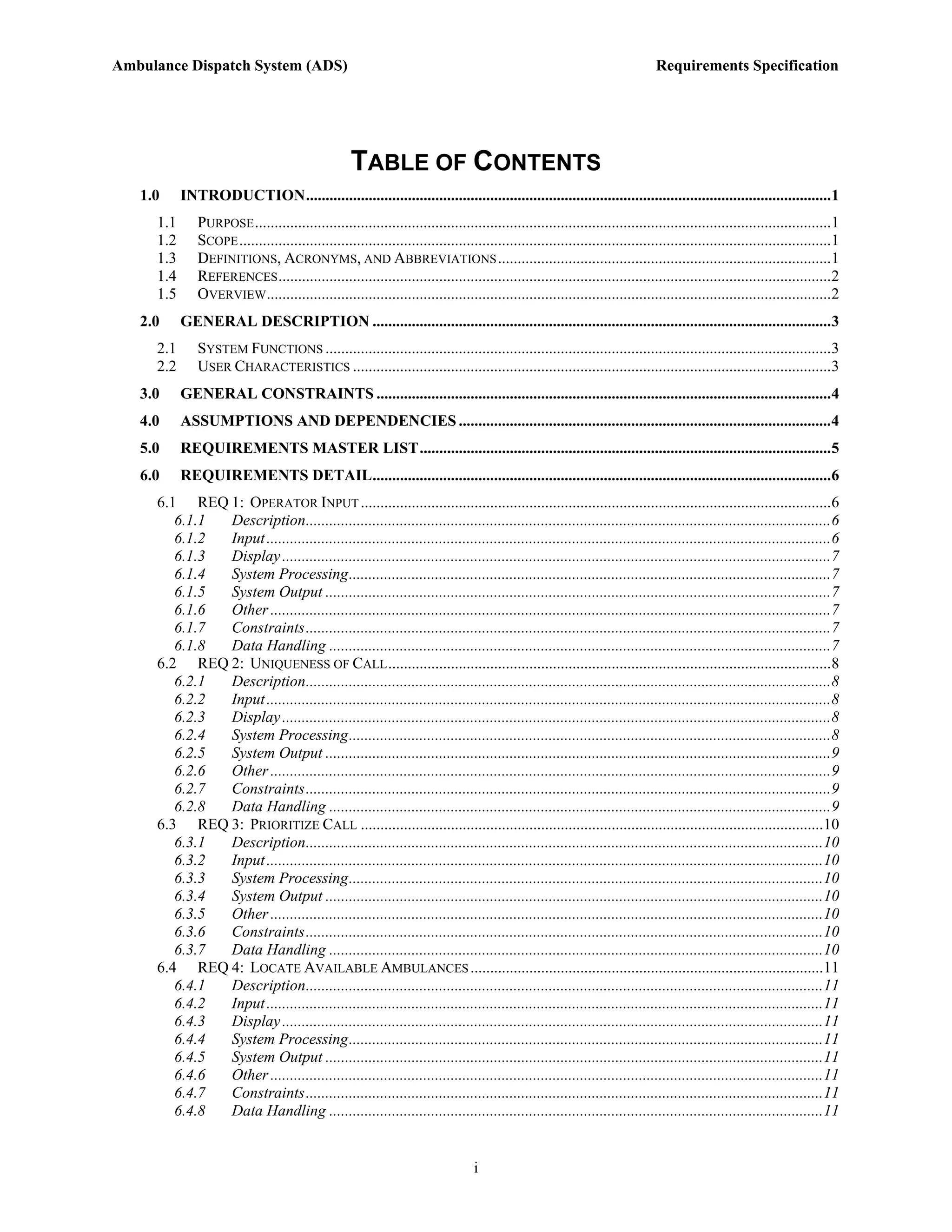Ambulance Dispatch System (ADS)                                                                                               Requirements Specification




                                                   TABLE OF CONTENTS
   1.0     INTRODUCTION......................................................................................................................................1
     1.1      PURPOSE ...................................................................................................................................................1
     1.2      SCOPE .......................................................................................................................................................1
     1.3      DEFINITIONS, ACRONYMS, AND ABBREVIATIONS .....................................................................................1
     1.4      REFERENCES .............................................................................................................................................2
     1.5      OVERVIEW................................................................................................................................................2
   2.0     GENERAL DESCRIPTION .....................................................................................................................3
     2.1      SYSTEM FUNCTIONS .................................................................................................................................3
     2.2      USER CHARACTERISTICS ..........................................................................................................................3
   3.0     GENERAL CONSTRAINTS ....................................................................................................................4
   4.0     ASSUMPTIONS AND DEPENDENCIES ...............................................................................................4
   5.0     REQUIREMENTS MASTER LIST.........................................................................................................5
   6.0     REQUIREMENTS DETAIL.....................................................................................................................6
     6.1 REQ 1: OPERATOR INPUT ........................................................................................................................6
        6.1.1 Description......................................................................................................................................6
        6.1.2 Input ................................................................................................................................................6
        6.1.3 Display ............................................................................................................................................7
        6.1.4 System Processing...........................................................................................................................7
        6.1.5 System Output .................................................................................................................................7
        6.1.6 Other ...............................................................................................................................................7
        6.1.7 Constraints......................................................................................................................................7
        6.1.8 Data Handling ................................................................................................................................7
     6.2 REQ 2: UNIQUENESS OF CALL .................................................................................................................8
        6.2.1 Description......................................................................................................................................8
        6.2.2 Input ................................................................................................................................................8
        6.2.3 Display ............................................................................................................................................8
        6.2.4 System Processing...........................................................................................................................8
        6.2.5 System Output .................................................................................................................................9
        6.2.6 Other ...............................................................................................................................................9
        6.2.7 Constraints......................................................................................................................................9
        6.2.8 Data Handling ................................................................................................................................9
     6.3 REQ 3: PRIORITIZE CALL ......................................................................................................................10
        6.3.1 Description....................................................................................................................................10
        6.3.2 Input ..............................................................................................................................................10
        6.3.3 System Processing.........................................................................................................................10
        6.3.4 System Output ...............................................................................................................................10
        6.3.5 Other .............................................................................................................................................10
        6.3.6 Constraints....................................................................................................................................10
        6.3.7 Data Handling ..............................................................................................................................10
     6.4 REQ 4: LOCATE AVAILABLE AMBULANCES ..........................................................................................11
        6.4.1 Description....................................................................................................................................11
        6.4.2 Input ..............................................................................................................................................11
        6.4.3 Display ..........................................................................................................................................11
        6.4.4 System Processing.........................................................................................................................11
        6.4.5 System Output ...............................................................................................................................11
        6.4.6 Other .............................................................................................................................................11
        6.4.7 Constraints....................................................................................................................................11
        6.4.8 Data Handling ..............................................................................................................................11


                                                                                  i
 