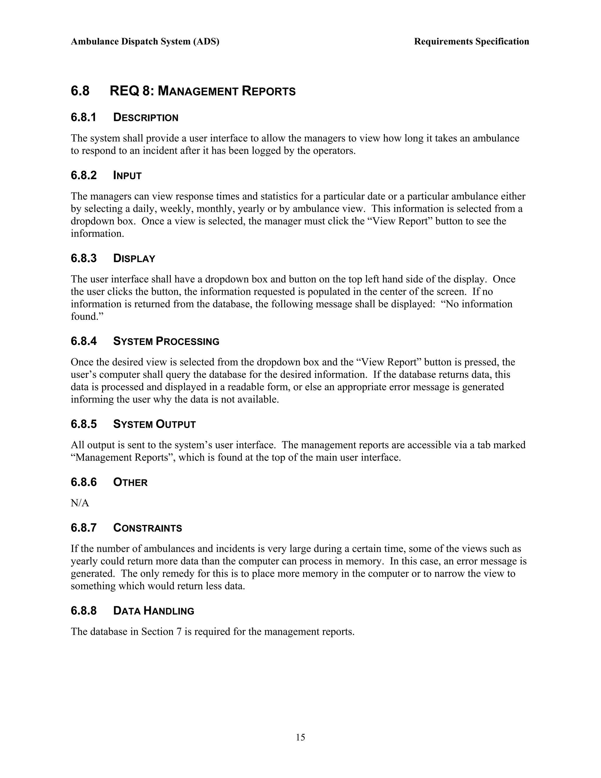 Ambulance Dispatch System (ADS)                                                 Requirements Specification




6.8      REQ 8: MANAGEMENT REPORTS
6.8.1    DESCRIPTION
The system shall provide a user interface to allow the managers to view how long it takes an ambulance
to respond to an incident after it has been logged by the operators.

6.8.2    INPUT
The managers can view response times and statistics for a particular date or a particular ambulance either
by selecting a daily, weekly, monthly, yearly or by ambulance view. This information is selected from a
dropdown box. Once a view is selected, the manager must click the “View Report” button to see the
information.

6.8.3    DISPLAY
The user interface shall have a dropdown box and button on the top left hand side of the display. Once
the user clicks the button, the information requested is populated in the center of the screen. If no
information is returned from the database, the following message shall be displayed: “No information
found.”

6.8.4    SYSTEM PROCESSING
Once the desired view is selected from the dropdown box and the “View Report” button is pressed, the
user’s computer shall query the database for the desired information. If the database returns data, this
data is processed and displayed in a readable form, or else an appropriate error message is generated
informing the user why the data is not available.

6.8.5    SYSTEM OUTPUT
All output is sent to the system’s user interface. The management reports are accessible via a tab marked
“Management Reports”, which is found at the top of the main user interface.

6.8.6    OTHER
N/A

6.8.7    CONSTRAINTS
If the number of ambulances and incidents is very large during a certain time, some of the views such as
yearly could return more data than the computer can process in memory. In this case, an error message is
generated. The only remedy for this is to place more memory in the computer or to narrow the view to
something which would return less data.

6.8.8    DATA HANDLING
The database in Section 7 is required for the management reports.




                                                    15
 