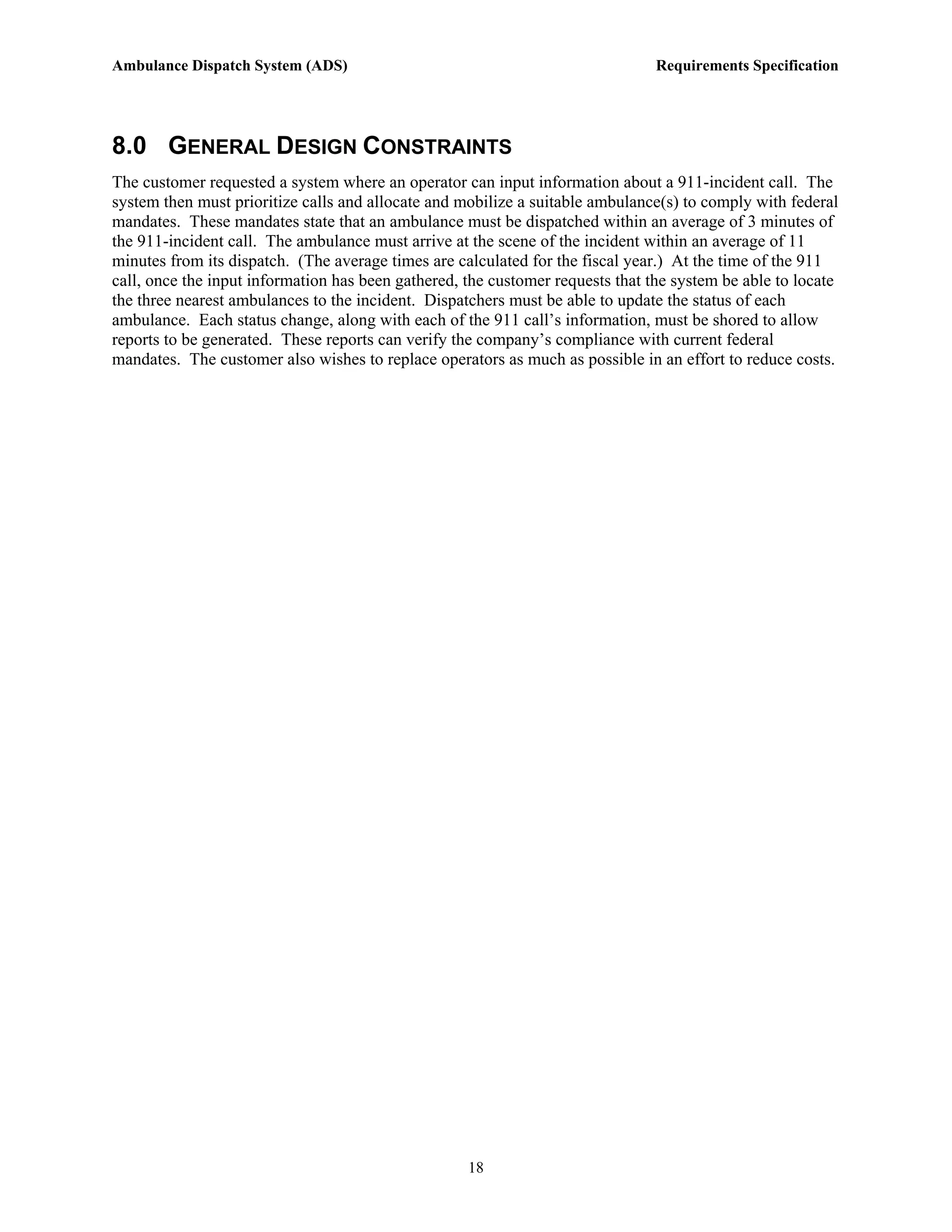 Ambulance Dispatch System (ADS)                                                 Requirements Specification




8.0 GENERAL DESIGN CONSTRAINTS
The customer requested a system where an operator can input information about a 911-incident call. The
system then must prioritize calls and allocate and mobilize a suitable ambulance(s) to comply with federal
mandates. These mandates state that an ambulance must be dispatched within an average of 3 minutes of
the 911-incident call. The ambulance must arrive at the scene of the incident within an average of 11
minutes from its dispatch. (The average times are calculated for the fiscal year.) At the time of the 911
call, once the input information has been gathered, the customer requests that the system be able to locate
the three nearest ambulances to the incident. Dispatchers must be able to update the status of each
ambulance. Each status change, along with each of the 911 call’s information, must be shored to allow
reports to be generated. These reports can verify the company’s compliance with current federal
mandates. The customer also wishes to replace operators as much as possible in an effort to reduce costs.




                                                    18
 