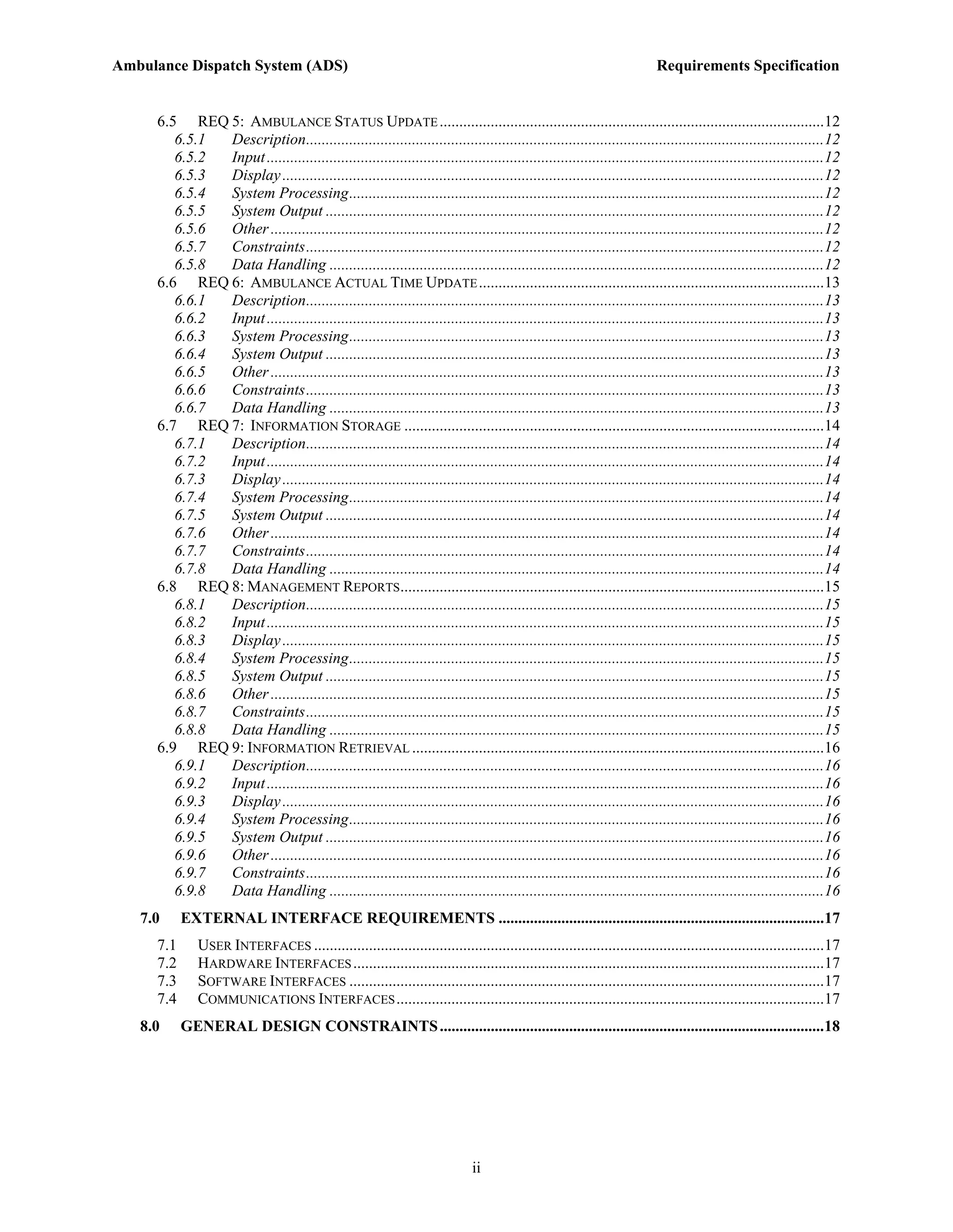 Ambulance Dispatch System (ADS)                                                                                          Requirements Specification


     6.5 REQ 5: AMBULANCE STATUS UPDATE ..................................................................................................12
        6.5.1 Description....................................................................................................................................12
        6.5.2 Input ..............................................................................................................................................12
        6.5.3 Display ..........................................................................................................................................12
        6.5.4 System Processing.........................................................................................................................12
        6.5.5 System Output ...............................................................................................................................12
        6.5.6 Other .............................................................................................................................................12
        6.5.7 Constraints....................................................................................................................................12
        6.5.8 Data Handling ..............................................................................................................................12
     6.6 REQ 6: AMBULANCE ACTUAL TIME UPDATE ........................................................................................13
        6.6.1 Description....................................................................................................................................13
        6.6.2 Input ..............................................................................................................................................13
        6.6.3 System Processing.........................................................................................................................13
        6.6.4 System Output ...............................................................................................................................13
        6.6.5 Other .............................................................................................................................................13
        6.6.6 Constraints....................................................................................................................................13
        6.6.7 Data Handling ..............................................................................................................................13
     6.7 REQ 7: INFORMATION STORAGE ...........................................................................................................14
        6.7.1 Description....................................................................................................................................14
        6.7.2 Input ..............................................................................................................................................14
        6.7.3 Display ..........................................................................................................................................14
        6.7.4 System Processing.........................................................................................................................14
        6.7.5 System Output ...............................................................................................................................14
        6.7.6 Other .............................................................................................................................................14
        6.7.7 Constraints....................................................................................................................................14
        6.7.8 Data Handling ..............................................................................................................................14
     6.8 REQ 8: MANAGEMENT REPORTS............................................................................................................15
        6.8.1 Description....................................................................................................................................15
        6.8.2 Input ..............................................................................................................................................15
        6.8.3 Display ..........................................................................................................................................15
        6.8.4 System Processing.........................................................................................................................15
        6.8.5 System Output ...............................................................................................................................15
        6.8.6 Other .............................................................................................................................................15
        6.8.7 Constraints....................................................................................................................................15
        6.8.8 Data Handling ..............................................................................................................................15
     6.9 REQ 9: INFORMATION RETRIEVAL .........................................................................................................16
        6.9.1 Description....................................................................................................................................16
        6.9.2 Input ..............................................................................................................................................16
        6.9.3 Display ..........................................................................................................................................16
        6.9.4 System Processing.........................................................................................................................16
        6.9.5 System Output ...............................................................................................................................16
        6.9.6 Other .............................................................................................................................................16
        6.9.7 Constraints....................................................................................................................................16
        6.9.8 Data Handling ..............................................................................................................................16
   7.0     EXTERNAL INTERFACE REQUIREMENTS ...................................................................................17
     7.1      USER INTERFACES ..................................................................................................................................17
     7.2      HARDWARE INTERFACES ........................................................................................................................17
     7.3      SOFTWARE INTERFACES .........................................................................................................................17
     7.4      COMMUNICATIONS INTERFACES .............................................................................................................17
   8.0     GENERAL DESIGN CONSTRAINTS ..................................................................................................18




                                                                              ii
 