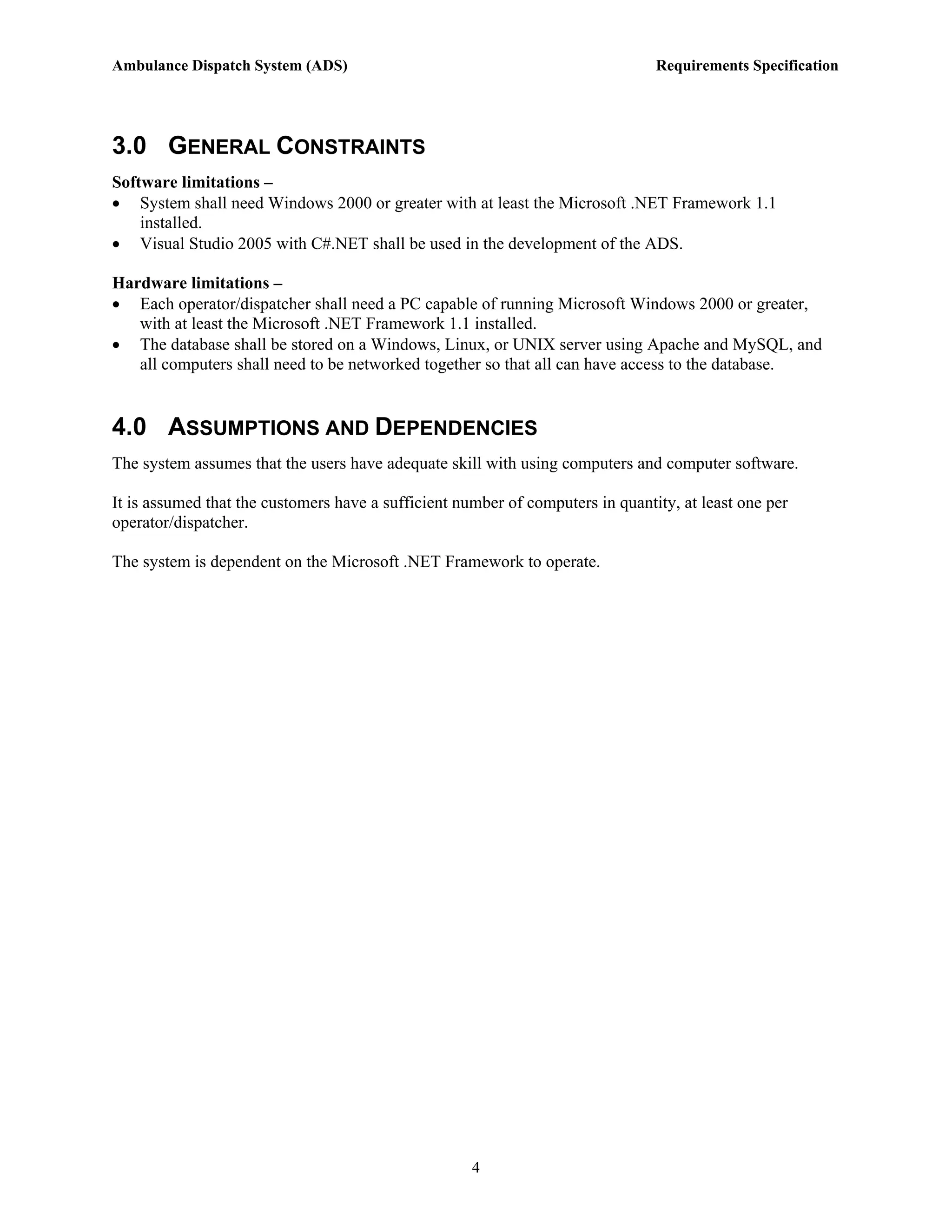 Ambulance Dispatch System (ADS)                                                 Requirements Specification




3.0 GENERAL CONSTRAINTS
Software limitations –
• System shall need Windows 2000 or greater with at least the Microsoft .NET Framework 1.1
    installed.
• Visual Studio 2005 with C#.NET shall be used in the development of the ADS.

Hardware limitations –
• Each operator/dispatcher shall need a PC capable of running Microsoft Windows 2000 or greater,
   with at least the Microsoft .NET Framework 1.1 installed.
• The database shall be stored on a Windows, Linux, or UNIX server using Apache and MySQL, and
   all computers shall need to be networked together so that all can have access to the database.


4.0 ASSUMPTIONS AND DEPENDENCIES
The system assumes that the users have adequate skill with using computers and computer software.

It is assumed that the customers have a sufficient number of computers in quantity, at least one per
operator/dispatcher.

The system is dependent on the Microsoft .NET Framework to operate.




                                                     4
 