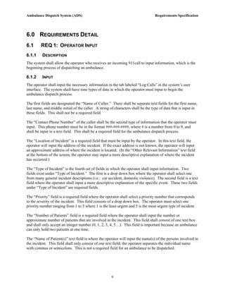 Ambulance Dispatch System (ADS)                                                   Requirements Specification




6.0 REQUIREMENTS DETAIL
6.1      REQ 1: OPERATOR INPUT
6.1.1     DESCRIPTION
The system shall allow the operator who receives an incoming 911call to input information, which is the
beginning process of dispatching an ambulance.

6.1.2     INPUT
The operator shall input the necessary information in the tab labeled “Log Calls” in the system’s user
interface. The system shall have nine types of data in which the operator must input to begin the
ambulance dispatch process.

The first fields are designated the “Name of Caller.” There shall be separate text fields for the first name,
last name, and middle initial of the caller. A string of characters shall be the type of data that is input in
these fields. This shall not be a required field.

The “Contact Phone Number” of the caller shall be the second type of information that the operator must
input. This phone number must be in the format ###-###-####, where # is a number from 0 to 9, and
shall be input in a text field. This shall be a required field for the ambulance dispatch process.

The “Location of Incident” is a required field that must be input by the operator. In this text field, the
operator will input the address of the incident. If the exact address is not known, the operator will input
an approximate address of where the incident is located. (In the “Other Relevant Information” text field
at the bottom of the screen, the operator may input a more descriptive explanation of where the incident
has occurred.)

The “Type of Incident” is the fourth set of fields in which the operator shall input information. Two
fields exist under “Type of Incident.” The first is a drop down box where the operator shall select one
from many general incident descriptions (i.e.: car accident, domestic violence). The second field is a text
field where the operator shall input a more descriptive explanation of the specific event. These two fields
under “Type of Incident” are required fields.

The “Priority” field is a required field where the operator shall select a priority number that corresponds
to the severity of the incident. This field consists of a drop down box. The operator must select one
priority number ranging from 1 to 5 where 1 is the least urgent and 5 is the most urgent type of incident.

The “Number of Patients” field is a required field where the operator shall input the number or
approximate number of patients that are involved in the incident. This field shall consist of one text box
and shall only accept an integer number (0, 1, 2, 3, 4, 5…). This field is important because an ambulance
can only hold two patients at one time.

The “Name of Patient(s)” text field is where the operator will input the name(s) of the persons involved in
the incident. This field shall only consist of one text field; the operator separates the individual name
with commas or semicolons. This is not a required field for an ambulance to be dispatched.




                                                      6
 