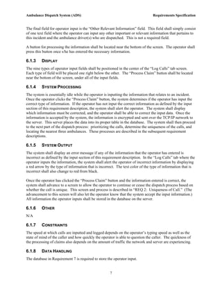 Ambulance Dispatch System (ADS)                                                  Requirements Specification


The final field for operator input is the “Other Relevant Information” field. This field shall simply consist
of one text field where the operator can input any other important or relevant information that pertains to
this incident and the ambulance driver(s) who are dispatched. This is not a required field.

A button for processing the information shall be located near the bottom of the screen. The operator shall
press this button once s/he has entered the necessary information.

6.1.3     DISPLAY
The nine types of operator input fields shall be positioned in the center of the “Log Calls” tab screen.
Each type of field will be placed one right below the other. The “Process Claim” button shall be located
near the bottom of the screen, under all of the input fields.

6.1.4     SYSTEM PROCESSING
The system is essentially idle while the operator is inputting the information that relates to an incident.
Once the operator clicks the “Process Claim” button, the system determines if the operator has input the
correct type of information. If the operator has not input the correct information as defined by the input
section of this requirement description, the system shall alert the operator. The system shall display
which information must be corrected, and the operator shall be able to correct the input data. Once the
information is accepted by the system, the information is encrypted and sent over the TCP/IP network to
the server. This server places the data into its proper table in the database. The system shall then proceed
to the next part of the dispatch process: prioritizing the calls, determine the uniqueness of the calls, and
locating the nearest three ambulances. These processes are described in the subsequent requirement
descriptions.

6.1.5     SYSTEM OUTPUT
The system shall display an error message if any of the information that the operator has entered is
incorrect as defined by the input section of this requirement description. In the “Log Calls” tab where the
operator inputs the information, the system shall alert the operator of incorrect information by displaying
a red arrow by the type of information that is incorrect. The text color of the type of information that is
incorrect shall also change to red from black.

Once the operator has clicked the “Process Claim” button and the information entered is correct, the
system shall advance to a screen to allow the operator to continue or cease the dispatch process based on
whether the call is unique. This screen and process is described in “REQ 2: Uniqueness of Call.” (The
advancement to this screen will also let the operator know that the system accept the input information.)
All information the operator inputs shall be stored in the database on the server.

6.1.6     OTHER
N/A

6.1.7     CONSTRAINTS
The speed at which calls are inputted and logged depends on the operator’s typing speed as well as the
state of mind of the caller and how quickly the operator is able to question the caller. The quickness of
the processing of claims also depends on the amount of traffic the network and server are experiencing.

6.1.8     DATA HANDLING
The database in Requirement 7 is required to store the operator input.


                                                     7
 