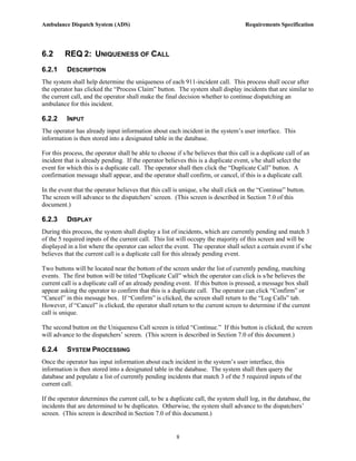Ambulance Dispatch System (ADS)                                                      Requirements Specification




6.2      REQ 2: UNIQUENESS OF CALL
6.2.1     DESCRIPTION
The system shall help determine the uniqueness of each 911-incident call. This process shall occur after
the operator has clicked the “Process Claim” button. The system shall display incidents that are similar to
the current call, and the operator shall make the final decision whether to continue dispatching an
ambulance for this incident.

6.2.2     INPUT
The operator has already input information about each incident in the system’s user interface. This
information is then stored into a designated table in the database.

For this process, the operator shall be able to choose if s/he believes that this call is a duplicate call of an
incident that is already pending. If the operator believes this is a duplicate event, s/he shall select the
event for which this is a duplicate call. The operator shall then click the “Duplicate Call” button. A
confirmation message shall appear, and the operator shall confirm, or cancel, if this is a duplicate call.

In the event that the operator believes that this call is unique, s/he shall click on the “Continue” button.
The screen will advance to the dispatchers’ screen. (This screen is described in Section 7.0 of this
document.)

6.2.3     DISPLAY
During this process, the system shall display a list of incidents, which are currently pending and match 3
of the 5 required inputs of the current call. This list will occupy the majority of this screen and will be
displayed in a list where the operator can select the event. The operator shall select a certain event if s/he
believes that the current call is a duplicate call for this already pending event.

Two buttons will be located near the bottom of the screen under the list of currently pending, matching
events. The first button will be titled “Duplicate Call” which the operator can click is s/he believes the
current call is a duplicate call of an already pending event. If this button is pressed, a message box shall
appear asking the operator to confirm that this is a duplicate call. The operator can click “Confirm” or
“Cancel” in this message box. If “Confirm” is clicked, the screen shall return to the “Log Calls” tab.
However, if “Cancel” is clicked, the operator shall return to the current screen to determine if the current
call is unique.

The second button on the Uniqueness Call screen is titled “Continue.” If this button is clicked, the screen
will advance to the dispatchers’ screen. (This screen is described in Section 7.0 of this document.)

6.2.4     SYSTEM PROCESSING
Once the operator has input information about each incident in the system’s user interface, this
information is then stored into a designated table in the database. The system shall then query the
database and populate a list of currently pending incidents that match 3 of the 5 required inputs of the
current call.

If the operator determines the current call, to be a duplicate call, the system shall log, in the database, the
incidents that are determined to be duplicates. Otherwise, the system shall advance to the dispatchers’
screen. (This screen is described in Section 7.0 of this document.)


                                                        8
 