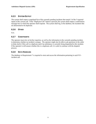 Ambulance Dispatch System (ADS)                                                    Requirements Specification




6.2.5     SYSTEM OUTPUT
The system shall output a populated list of the currently pending incidents that match 3 of the 5 required
inputs of the current call. If the “Duplicate Call” button is pressed, the system shall output a confirmation
message box to which the operator shall respond. The system shall log, in the database, the incidents that
are determined to be duplicate.

6.2.6     OTHER
N/A

6.2.7     CONSTRAINTS
The operator must rely on his/her expertise, as well as the information in the currently pending incident,
to determine whether an incident is unique. The operator might also be able to ask questions to the caller
to help clarify if this call is a duplicate and if an ambulance is currently being dispatched to this incident.
If the operator is still unsure whether this is a duplicate call, it is safer to continue with the dispatch
process.

6.2.8     DATA HANDLING
The database in Requirement 7 is required to store and access the information pertaining to each 911-
incident call.




                                                       9
 