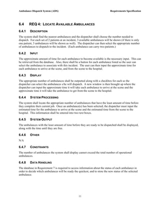 Ambulance Dispatch System (ADS)                                                 Requirements Specification




6.4      REQ 4: LOCATE AVAILABLE AMBULANCES
6.4.1    DESCRIPTION
The system shall find the nearest ambulances and the dispatcher shall choose the number needed to
dispatch. For each set of 2 patients at an incident, 3 available ambulances will be shown (if there is only
one patient, 3 ambulances will be shown as well). The dispatcher can then select the appropriate number
of ambulances to dispatch to the incident. (Each ambulance can carry two patients.)

6.4.2    INPUT
The approximate amount of time for each ambulance to become available is the necessary input. This can
be retrieved from the database. Also, there shall be a button for each ambulance listed so the user can
select the ambulance to associate with this incident. The user can then input the approximate time for
each ambulance to arrive at the scene, and from the scene to the hospital.

6.4.3    DISPLAY
The appropriate number of ambulances shall be outputted along with a checkbox for each so the
dispatcher can select the ambulances s/he will dispatch. A new window is then brought up where the
dispatcher can input the approximate time it will take each ambulance to arrive at the scene and the
approximate time it will take the ambulance to get from the scene to the hospital.

6.4.4    SYSTEM PROCESSING
The system shall locate the appropriate number of ambulances that have the least amount of time before
they complete their current job. Once an ambulance(s) has been selected, the dispatcher must input the
estimated time for the ambulance to arrive at the scene and the estimated time from the scene to the
hospital. This information shall be entered into two text boxes.

6.4.5    SYSTEM OUTPUT
The ambulances with the least amount of time before they are ready to be dispatched shall be displayed,
along with the time until they are free.

6.4.6    OTHER
N/A

6.4.7    CONSTRAINTS
The number of ambulances the system shall display cannot exceed the total number of operational
ambulances.

6.4.8    DATA HANDLING
The database in Requirement 7 is required to access information about the status of each ambulance in
order to decide which ambulances will be ready the quickest, and to store the new status of the selected
ambulance.




                                                     11
 