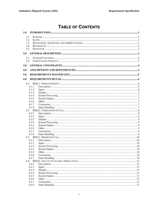 Ambulance Dispatch System (ADS)                                                                                               Requirements Specification




                                                   TABLE OF CONTENTS
   1.0     INTRODUCTION......................................................................................................................................1
     1.1      PURPOSE ...................................................................................................................................................1
     1.2      SCOPE .......................................................................................................................................................1
     1.3      DEFINITIONS, ACRONYMS, AND ABBREVIATIONS .....................................................................................1
     1.4      REFERENCES .............................................................................................................................................2
     1.5      OVERVIEW................................................................................................................................................2
   2.0     GENERAL DESCRIPTION .....................................................................................................................3
     2.1      SYSTEM FUNCTIONS .................................................................................................................................3
     2.2      USER CHARACTERISTICS ..........................................................................................................................3
   3.0     GENERAL CONSTRAINTS ....................................................................................................................4
   4.0     ASSUMPTIONS AND DEPENDENCIES ...............................................................................................4
   5.0     REQUIREMENTS MASTER LIST.........................................................................................................5
   6.0     REQUIREMENTS DETAIL.....................................................................................................................6
     6.1 REQ 1: OPERATOR INPUT ........................................................................................................................6
        6.1.1 Description......................................................................................................................................6
        6.1.2 Input ................................................................................................................................................6
        6.1.3 Display ............................................................................................................................................7
        6.1.4 System Processing...........................................................................................................................7
        6.1.5 System Output .................................................................................................................................7
        6.1.6 Other ...............................................................................................................................................7
        6.1.7 Constraints......................................................................................................................................7
        6.1.8 Data Handling ................................................................................................................................7
     6.2 REQ 2: UNIQUENESS OF CALL .................................................................................................................8
        6.2.1 Description......................................................................................................................................8
        6.2.2 Input ................................................................................................................................................8
        6.2.3 Display ............................................................................................................................................8
        6.2.4 System Processing...........................................................................................................................8
        6.2.5 System Output .................................................................................................................................9
        6.2.6 Other ...............................................................................................................................................9
        6.2.7 Constraints......................................................................................................................................9
        6.2.8 Data Handling ................................................................................................................................9
     6.3 REQ 3: PRIORITIZE CALL ......................................................................................................................10
        6.3.1 Description....................................................................................................................................10
        6.3.2 Input ..............................................................................................................................................10
        6.3.3 System Processing.........................................................................................................................10
        6.3.4 System Output ...............................................................................................................................10
        6.3.5 Other .............................................................................................................................................10
        6.3.6 Constraints....................................................................................................................................10
        6.3.7 Data Handling ..............................................................................................................................10
     6.4 REQ 4: LOCATE AVAILABLE AMBULANCES ..........................................................................................11
        6.4.1 Description....................................................................................................................................11
        6.4.2 Input ..............................................................................................................................................11
        6.4.3 Display ..........................................................................................................................................11
        6.4.4 System Processing.........................................................................................................................11
        6.4.5 System Output ...............................................................................................................................11
        6.4.6 Other .............................................................................................................................................11
        6.4.7 Constraints....................................................................................................................................11
        6.4.8 Data Handling ..............................................................................................................................11


                                                                                  i
 
